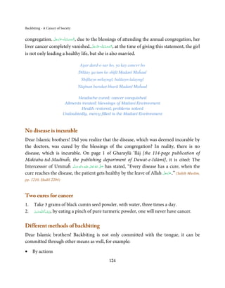 Backbiting - A Cancer of Society


congregation. ‫ـﻪ ﻋﺰَوﺟﻞ‬ȹ ‫ ,ا َﻟْـﺤﻤـﺪ ِ ﻟـﻠ‬due to the blessings of attending the annual congregation, her
                َّ َ ّ َ
                     َ         ُ ْ َ

liver cancer completely vanished. ‫ـﻪ ﻋﺰَوﺟﻞ‬ȹ‫ ,ا َﻟْـﺤﻤـﺪ ِ ﻟـﻠ‬at the time of giving this statement, the girl
                                                   َّ َ ّ َ
                                                        َ   ُ ْ َ

is not only leading a healthy life, but she is also married.

                                    Agar dard-e-sar ho, ya kay cancer ho
                                   Dilāay ga tum ko shifā Madanī Maĥaul
                                    Shifāayn milayngī, balāayn ṫalayngī
                                   Yāqīnan barakat bharā Madanī Maĥaul

                                  Headache cured; cancer vanquished
                           Ailments treated; blessings of Madanī Environment
                                    Health restored; problems solved
                          Undoubtedly, mercy-filled is the Madanī Environment



No disease is incurable
Dear Islamic brothers! Did you realize that the disease, which was deemed incurable by
the doctors, was cured by the blessings of the congregation? In reality, there is no
disease, which is incurable. On page 1 of Gharaylū ‘Ilāj [the 114-page publication of
Maktaba-tul-Madīnaĥ, the publishing department of Dawat-e-Islāmī], it is cited: The
Intercessor of Ummaĥ ‫َﻠَﻴْﻪ  واٰﻟ ِٖﻪ  وﺳﻠَّﻢ‬ʋ  ‫  اﷲُ  ﺗَﻌَﺎﱃ‬ʄ‫ ﺻ‬has stated, “Every disease has a cure, when the
                           ََ       َ
                                       ِ        ٰ            َّ َ

                                                                                              َّ َ ّ َ
cure reaches the disease, the patient gets healthy by the leave of Allah ‫( ”.ﻋﺰَوﺟﻞ‬Saḥīḥ Muslim,   َ
pp. 1210, Ḥadīš 2204)



Two cures for cancer
1.    Take 3 grams of black cumin seed powder, with water, three times a day.
2.    ‫ـﻪﻋَﺰَوﺟﻞ‬ȹ‫ﺂءَاﻟـﻠ‬ˠ‫ ,اِن ﺷ‬by eating a pinch of pure turmeric powder, one will never have cancer.
      َّ َ َ ّ          َ ْ


Different methods of backbiting
Dear Islamic brothers! Backbiting is not only committed with the tongue, it can be
committed through other means as well, for example:

•    By actions
                                                     124
 