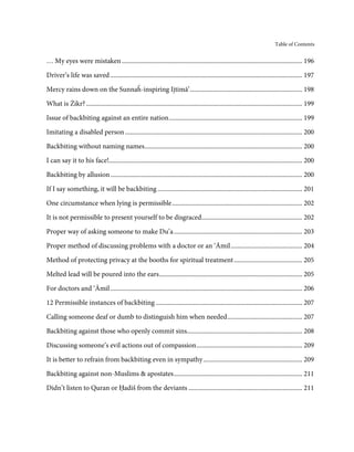 Table of Contents


… My eyes were mistaken ............................................................................................................... 196

Driver’s life was saved ...................................................................................................................... 197
Mercy rains down on the Sunnaĥ-inspiring Ijtimā’ ..................................................................... 198

What is Żikr? ..................................................................................................................................... 199

Issue of backbiting against an entire nation .................................................................................. 199

Imitating a disabled person ............................................................................................................. 200
Backbiting without naming names ................................................................................................. 200
I can say it to his face!....................................................................................................................... 200
Backbiting by allusion ...................................................................................................................... 200
If I say something, it will be backbiting ......................................................................................... 201
One circumstance when lying is permissible ................................................................................ 202
It is not permissible to present yourself to be disgraced.............................................................. 202

Proper way of asking someone to make Du’a ............................................................................... 203
Proper method of discussing problems with a doctor or an ‘Āmil ............................................ 204

Method of protecting privacy at the booths for spiritual treatment .......................................... 205
Melted lead will be poured into the ears ........................................................................................ 205
For doctors and ‘Āmil ...................................................................................................................... 206

12 Permissible instances of backbiting .......................................................................................... 207
Calling someone deaf or dumb to distinguish him when needed .............................................. 207
Backbiting against those who openly commit sins....................................................................... 208
Discussing someone’s evil actions out of compassion ................................................................. 209
It is better to refrain from backbiting even in sympathy ............................................................. 209
Backbiting against non-Muslims & apostates ............................................................................... 211
Didn’t listen to Quran or Ḥadiš from the deviants ...................................................................... 211
 