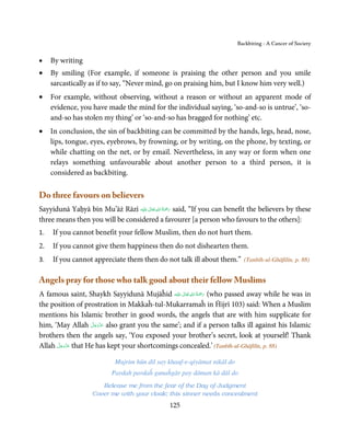 Backbiting - A Cancer of Society


•    By writing
•    By smiling (For example, if someone is praising the other person and you smile
     sarcastically as if to say, “Never mind, go on praising him, but I know him very well.)
•    For example, without observing, without a reason or without an apparent mode of
     evidence, you have made the mind for the individual saying, ‘so-and-so is untrue’, ‘so-
     and-so has stolen my thing’ or ‘so-and-so has bragged for nothing’ etc.
•    In conclusion, the sin of backbiting can be committed by the hands, legs, head, nose,
     lips, tongue, eyes, eyebrows, by frowning, or by writing, on the phone, by texting, or
     while chatting on the net, or by email. Nevertheless, in any way or form when one
     relays something unfavourable about another person to a third person, it is
     considered as backbiting.

Do three favours on believers
                                        ٰ ِ ُ ْ َ
Sayyidunā Yaḥyā bin Mu’āż Rāzī ‫َﻠَﻴْﻪ‬ʋ  ‫ رﲪَﺔ  اﷲ  ﺗَﻌَﺎﱃ‬said, “If you can benefit the believers by these
three means then you will be considered a favourer [a person who favours to the others]:
1.   If you cannot benefit your fellow Muslim, then do not hurt them.
2.   If you cannot give them happiness then do not dishearten them.
3.   If you cannot appreciate them then do not talk ill about them.”           (Tanbīh-ul-Ghāfilīn, p. 88)


Angels pray for those who talk good about their fellow Muslims
                                                  ٰ ِ ُ ْ َ
A famous saint, Shaykh Sayyidunā Mujāĥid ‫َﻠَﻴْﻪ‬ʋ  ‫( رﲪَﺔ  اﷲ  ﺗَﻌَﺎﱃ‬who passed away while he was in
the position of prostration in Makkaĥ-tul-Mukarramaĥ in Ĥijrī 103) said: When a Muslim
mentions his Islamic brother in good words, the angels that are with him supplicate for
                    َّ َ ّ َ
him, ‘May Allah ‫ ﻋﺰَوﺟﻞ‬also grant you the same’; and if a person talks ill against his Islamic
                         َ
brothers then the angels say, ‘You exposed your brother’s secret, look at yourself! Thank
      َّ َ ّ َ
Allah ‫ ﻋﺰَوﺟﻞ‬that He has kept your shortcomings concealed.’ (Tanbīh-ul-Ghāfilīn, p. 88)
           َ

                             Mujrim hūn dil say khauf-e-qiyāmat nikāl do
                            Pardah pardaĥ gunaĥgār pay dāman kā dāl do
                       Release me from the fear of the Day of Judgment
                    Cover me with your cloak; this sinner needs concealment
                                                  125
 