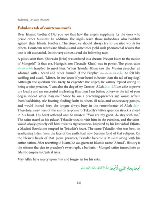 Backbiting - A Cancer of Society


Fabulous tale of courteous words
Dear Islamic brothers! Did you see that how the angels supplicate for the ones who
praise other Muslims! In addition, the angels warn those individuals who backbite
against their Islamic brothers. Therefore, we should always try to use nice words for
others. Courteous words are fabulous and sometimes yield such phenomenal results that
one is left astounded. In this very context, read the following tale:
A pious saint from Khorasān [Irān] was ordered in a dream: Present Islam to the nation
of Mongols!” In that era, Hulegu’s son (Tekudār Khan) was in power. The pious saint
                 ِ ُ َْ
‫َﻠَﻴْﻪ‬ʋ  ‫ رﲪﺔ  اﷲ  ﺗَﻌَﺎﱃ‬travelled to meet him. When Tekudar Khan saw the Muslim preacher all
         ٰ              َ
adorned with a beard and other Sunnaĥ of the Prophet ‫َﻠَﻴْﻪ  واٰﻟ ِٖﻪ  وﺳﻠَّﻢ‬ʋ  ‫  اﷲ  ﺗَﻌَﺎﱃ‬ʄ‫ ,ﺻ‬he felt like
                                                                    َ َ     َ
                                                                                ِ ٰ     ُ
                                                                                            َّ َ

scoffing and asked, ‘Mister, let me know if your beard is better than the tail of my dog.’
Although the question was likely to engender the anger, he calmly replied owing to
                                                                        َّ َ ّ َ
being a wise preacher, “I am also the dog of my Creator, Allah ‫ .ﻋﺰَوﺟﻞ‬If I am able to prove
                                                                              َ
my loyalty and am successful in pleasing Him then I am better; otherwise the tail of your
dog is indeed better than me.” Since he was a practicing-preacher and would refrain
from backbiting, tale-bearing, finding faults in others, ill talks and unnecessary gossips,
and would instead keep the tongue always busy in the remembrance of Allah ‫®ﻋﺰَوﺟﻞ‬                      َّ َ ّ َ
                                                                                                            َ
Therefore, sweetness of the saint’s response to Tekudār’s bitter question struck a chord
in his heart. His heart softened and he insisted: “You are my guest, do stay with me.”
The saint stayed at his palace. Tekudār used to visit him in the evenings, and the saint
would always politely call him towards righteousness. Inspired by his Individual Efforts,
a Madanī Revolution erupted in Tekudār’s heart. The same Tekudār, who was bent on
eradicating Islam from the face of the earth, had now become fond of that religion. On
the blessed hands of that pious preacher, Tekudār became a Muslim along with his
entire nation. After reverting to Islam, he was given an Islamic name ‘Ahmed’. History is
the witness that due to preacher’s sweet reply, a barbaric - Mongol nation turned into an
Islamic empire in Central Asia.

May Allah have mercy upon him and forgive us for his sake.

                                                                     ۡ               ۡ   ْ              ۡ ۤ
                                                         ‫ وﺳﻠﻢ‬Ɣ‫ ﻋﻠﻴﻪ و ٰا‬ƕ‫ اﷲ ﺗﻌﺎ‬Ơ‫ اﻻﻣﲔ ﺻ‬Ǡ‫اﻟﻨ‬
                                                              ٖ          ٰ
                                                                                                   ‫اﻣﲔ ﺑﺠﺎ‬


                                                     126
 