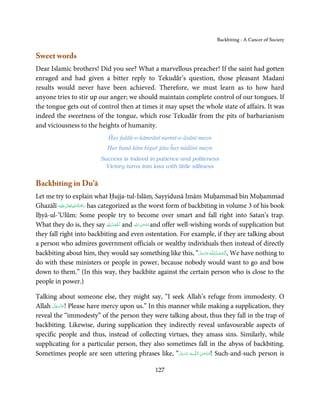 Backbiting - A Cancer of Society


Sweet words
Dear Islamic brothers! Did you see? What a marvellous preacher! If the saint had gotten
enraged and had given a bitter reply to Tekudār’s question, those pleasant Madanī
results would never have been achieved. Therefore, we must learn as to how hard
anyone tries to stir up our anger; we should maintain complete control of our tongues. If
the tongue gets out of control then at times it may upset the whole state of affairs. It was
indeed the sweetness of the tongue, which rose Tekudār from the pits of barbarianism
and viciousness to the heights of humanity.
                              Ĥay falāḥ-o-kāmrānī narmī-o-āsānī mayn
                              Har banā kām bigař jāta ĥay nādānī mayn
                           Success is indeed in patience and politeness
                             Victory turns into loss with little silliness


Backbiting in Du’ā
Let me try to explain what Ḥujja-tul-Islām, Sayyidunā Imām Muḥammad bin Muḥammad
                ٰ ِ ُ َْ َ
Ghazālī ‫َﻠَﻴْﻪ‬ʋ ‫ رﲪﺔ اﷲ ﺗَﻌَﺎﱃ‬has categorized as the worst form of backbiting in volume 3 of his book
Iḥyā-ul-‘Ulūm: Some people try to become over smart and fall right into Satan’s trap.
                                     ِ ȹِ ُ ْ
What they do is, they say ȸ ‫ اَﳊَﻤﺪ‬and ‫ ﺳﺒْﺤﻦ اﷲ‬and offer well-wishing words of supplication but
                                                  َ ٰ ُ
                                           ْ
they fall right into backbiting and even ostentation. For example, if they are talking about
a person who admires government officials or wealthy individuals then instead of directly
backbiting about him, they would say something like this, “‫ـﻪ ﻋﺰَوﺟﻞ‬ȹ‫ ,اَﻟْـﺤﻤـﺪ ِ ﻟـﻠ‬We have nothing to
                                                                       َّ َ َ ّ َ ُ ْ َ
do with these ministers or people in power, because nobody would want to go and bow
down to them.” (In this way, they backbite against the certain person who is close to the
people in power.)

Talking about someone else, they might say, “I seek Allah’s refuge from immodesty. O
       َّ َ ّ َ
Allah ‫ !ﻋﺰَوﺟﻞ‬Please have mercy upon us.” In this manner while making a supplication, they
            َ
reveal the “immodesty” of the person they were talking about, thus they fall in the trap of
backbiting. Likewise, during supplication they indirectly reveal unfavourable aspects of
specific people and thus, instead of collecting virtues, they amass sins. Similarly, while
supplicating for a particular person, they also sometimes fall in the abyss of backbiting.
Sometimes people are seen uttering phrases like, “‫ﻪ ﻋﺰَوﺟ َّﻞ‬ˠȹ ‫ !ﺳـﺒْﺤـﻦ  اﻟـﻠ‬Such-and-such person is
                                                      َ ََّ           َ ٰ ُ

                                                  127
 