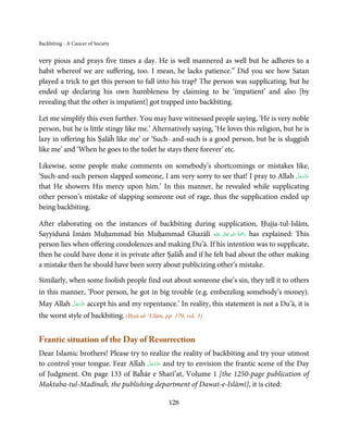 Backbiting - A Cancer of Society


very pious and prays five times a day. He is well mannered as well but he adheres to a
habit whereof we are suffering, too. I mean, he lacks patience.” Did you see how Satan
played a trick to get this person to fall into his trap? The person was supplicating, but he
ended up declaring his own humbleness by claiming to be ‘impatient’ and also [by
revealing that the other is impatient] got trapped into backbiting.

Let me simplify this even further. You may have witnessed people saying, ‘He is very noble
person, but he is little stingy like me.’ Alternatively saying, ‘He loves this religion, but he is
lazy in offering his Ṣalāĥ like me’ or ‘Such- and-such is a good person, but he is sluggish
like me’ and ‘When he goes to the toilet he stays there forever’ etc.

Likewise, some people make comments on somebody’s shortcomings or mistakes like,
                                                                                    َّ َ ّ َ
‘Such-and-such person slapped someone, I am very sorry to see that! I pray to Allah ‫ﻋﺰَوﺟﻞ‬
                                                                                         َ
that He showers His mercy upon him.’ In this manner, he revealed while supplicating
other person’s mistake of slapping someone out of rage, thus the supplication ended up
being backbiting.

After elaborating on the instances of backbiting during supplication, Ḥujja-tul-Islām,
                                                                   ِ ُ َْ
Sayyidunā Imām Muḥammad bin Muḥammad Ghazālī ‫َﻠَﻴْﻪ‬ʋ  ‫ رﲪﺔ  اﷲ  ﺗَﻌَﺎﱃ‬has explained: This
                                                                ٰ         َ
person lies when offering condolences and making Du’ā. If his intention was to supplicate,
then he could have done it in private after Ṣalāĥ and if he felt bad about the other making
a mistake then he should have been sorry about publicizing other’s mistake.

Similarly, when some foolish people find out about someone else’s sin, they tell it to others
in this manner, ‘Poor person, he got in big trouble (e.g. embezzling somebody’s money).
          َّ َ ّ َ
May Allah ‫ ﻋﺰَوﺟﻞ‬accept his and my repentance.’ In reality, this statement is not a Du’ā, it is
               َ

the worst style of backbiting. (Iḥyā-ul-‘Ulūm, pp. 179, vol. 3)


Frantic situation of the Day of Resurrection
Dear Islamic brothers! Please try to realize the reality of backbiting and try your utmost
                                     َّ َ ّ َ
to control your tongue. Fear Allah ‫ ﻋﺰَوﺟﻞ‬and try to envision the frantic scene of the Day
                                          َ
of Judgment. On page 133 of Baĥār e Sharī’at, Volume 1 [the 1250-page publication of
Maktaba-tul-Madīnaĥ, the publishing department of Dawat-e-Islāmī], it is cited:

                                                  128
 