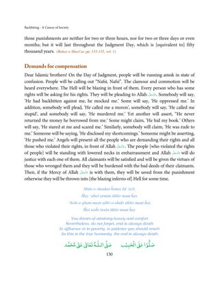 Backbiting - A Cancer of Society


those punishments are neither for two or three hours, nor for two or three days or even
months; but it will last throughout the Judgment Day, which is [equivalent to] fifty
thousand years. (Bahar-e-Sharī’at, pp. 133-135, vol. 1)


Demands for compensation
Dear Islamic brothers! On the Day of Judgment, people will be running amok in state of
confusion. People will be calling out “Nafsī, Nafsī”. The clamour and commotion will be
heard everywhere. The Hell will be blazing in front of them. Every person who has some
                                                                      َّ َ ّ َ
rights will be asking for his rights. They will be pleading to Allah ‫ .ﻋﺰَوﺟﻞ‬Somebody will say,
                                                                           َ
‘He had backbitten against me, he mocked me.’ Some will say, ‘He oppressed me.’ In
addition, somebody will plead, ‘He called me a moron’, somebody will say, ‘He called me
stupid’, and somebody will say, ‘He murdered me.’ Yet another will assert, “He never
returned the money he borrowed from me.’ Some might claim, ‘He hid my book.’ Others
will say, ‘He stared at me and scared me.’ Similarly, somebody will claim, ‘He was rude to
me.’ Someone will be saying, ‘He disclosed my shortcomings.’ Someone might be asserting,
‘He pushed me.’ Angels will present all the people who are demanding their rights and all
                                                     َّ َ ّ َ
those who violated their rights, in front of Allah ‫ .ﻋﺰَوﺟﻞ‬The people [who violated the rights
                                                          َ
                                                                                   َّ َ ّ َ
of people] will be standing with lowered necks in embarrassment and Allah ‫ ﻋﺰَوﺟﻞ‬will doَ
justice with each one of them. All claimants will be satisfied and will be given the virtues of
those who wronged them and they will be burdened with the bad deeds of their claimants.
                                 َّ َ ّ َ
Then, if the Mercy of Allah ‫ ﻋﺰَوﺟﻞ‬is with them, they will be saved from the punishment
                                      َ
otherwise they will be thrown into [the blazing inferno of] Hell for some time.

                                       Shān-o-shaukat ĥonay kā ‘azīz
                                      Ĥay ‘abaš armān ākhir maut ĥay
                               ‘Aish-o-gham mayn ṣābr-o-shukr ākhir maut ĥay
                                       Ĥai waĥi insān ākhir maut ĥay

                                You dream of attaining luxury and comfort
                             Nevertheless, do not forget, end is always death
                         In affluence or in poverty, to patience you should resort
                          As this is the true humanity, the end is always death

                                 ٰ ٰ       ٰ
                            ‫ ﻣﺤﻤﺪ‬Ơ‫ ﻋ‬ƕ‫ اﻟـﻠـﻪ ﺗﻌﺎ‬Ơ‫ﺻ‬          ۡ ْ       ۡ
                                                           ‫ اﻟﺤﺒﻴﺐ‬Ơ‫ﺻﻠﻮا ﻋ‬
                                                   130
 