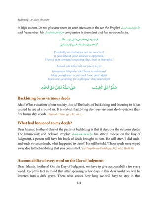 Backbiting - A Cancer of Society


in high esteem. Do not give any room in your intention to the see the Prophet ‫َﻠَﻴْﻪ واٰﻟ ِٖﻪ وﺳﻠَّﻢ‬ʋ ‫ اﷲ ﺗَﻌَﺎﱃ‬ʄ‫ﺻ‬
                                                                                                  ََ َ
                                                                                                       ِ ٰ ُ َّ َ
and [remember] his ‫َﻠَﻴْﻪ واٰﻟ ِٖﻪ وﺳﻠَّﻢ‬ʋ ‫ اﷲ ﺗَﻌَﺎﱃ‬ʄ‫ ﺻ‬compassion is abundant and has no boundaries.
                       ََ َ
                                   ِ       ٰ ُ َّ َ
                                                      22 8 7 2                 2      8 2
                                                   1113118 1181 1212 11114 12 1111 11111
                                                                        1          1
                                                                                                2
                                                          29 2 2 8 7 8 2 7 2 8 2 2 8 8 2
                                                   281 1613111921 3112 11193 11
                                                                    1                         1

                                  Proximity or distances are no concern!
                                  If you intend your beloved’s approval,
                           Then if you demand anything else, that is blameful.

                                      Jalwaĥ yār idĥar bĥī koī pherā tayrā
                                   Ḥasratayn āth paĥer taktī ĥayn rastaĥ tayrā
                                May you glance at me and I see your sight
                              Eyes are yearning for a glimpse, day and night

                            ٰ ٰ       ٰ
                       ‫ ﻣﺤﻤﺪ‬Ơ‫ ﻋ‬ƕ‫ اﻟـﻠـﻪ ﺗﻌﺎ‬Ơ‫ﺻ‬                         ۡ ْ       ۡ
                                                                     ‫ اﻟﺤﺒﻴﺐ‬Ơ‫ﺻﻠﻮا ﻋ‬

Backbiting burns virtuous deeds
Alas! What ruination of our society this is! The habit of backbiting and listening to it has
caused havoc all around us. It is stated: Backbiting destroys virtuous deeds quicker than
fire burns dry woods. (Iḥyā-ul-‘Ulūm, pp. 183, vol. 3)

What had happened to my deeds?
Dear Islamic brothers! One of the perils of backbiting is that it destroys the virtuous deeds.
The Immaculate and Beloved Prophet ‫َﻠَﻴْﻪ  واٰﻟ ِٖﻪ  وﺳﻠَّﻢ‬ʋ  ‫  اﷲ  ﺗَﻌَﺎﱃ‬ʄ‫ ﺻ‬has stated: Indeed, on the Day of
                                          ََ َ
                                                     ِ        ٰ ُ         َّ َ

Judgment, a person will have his book of deeds brought to him. He will utter, ‘I did such-
and-such virtuous deeds, what happened to them?’ He will be told, ‘Those deeds were wiped
away due to the backbiting that you committed.’ (At-Targhīb wat-Tarhīb, pp. 332, vol.3, Ḥadīš 30)


Accountability of every word on the Day of Judgment
Dear Islamic brothers! On the Day of Judgment, we have to give accountability for every
word. Keep this fact in mind that after spending ‘a few days in this dear world’ we will be
lowered into a dark grave. Then, who knows how long we will have to stay in that
                                                      134
 