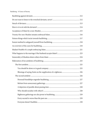 Backbiting - A Cancer of Society


   Backbiting against deviants ............................................................................................................. 212

   Do not want to listen to the wretched deviants, never! ............................................................... 212
   Stench of deviance ............................................................................................................................ 213
   How is it to sit with the deviants? ................................................................................................... 214

   Acceptance of Islam by a non-Muslim .......................................................................................... 215

   Twenty-five non-Muslim inmates embraced Islam ..................................................................... 216
   Sixteen things which incite towards backbiting............................................................................ 217

   Easiest method to safeguard yourself from backbiting ................................................................ 218
   An overview of the cures for backbiting ........................................................................................ 218

   Madanī Parable of a couple embracing Islam ............................................................................... 221
   What happens to the marriage if the husband accepts Islam? .................................................... 223
   Immorality of Muslims deters others from Islam ........................................................................ 224
   Elaboration of ten antidotes of backbiting .................................................................................... 225
         The first antidote........................................................................................................................ 225

              You should be alone or in good company ........................................................................ 225
              Blessings of saying Āmīn on the supplication of a righteous ......................................... 226
         The second antidote .................................................................................................................. 226

              Personal friendships engender backbiting ........................................................................ 227
              Refrain from unnecessary gatherings ................................................................................ 227

              A depiction of parable about passing time ....................................................................... 228
              Who should socialize with others?..................................................................................... 228
              Righteous gatherings are also prone to backbiting .......................................................... 229
              Every second is worse than the past one ........................................................................... 229
              Everyone doesn’t backbite................................................................................................... 230
 
