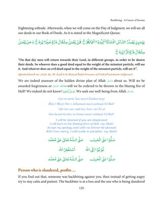 Backbiting - A Cancer of Society


frightening solitude. Afterwards, when we will come on the Day of Judgment, we will see all
our deeds in our Book of Deeds. As it is stated in the Magnificent Quran:
ۡ ۡ ۡ               ۡ        ۡ ۡ ۡ ۡ          ۡ ۡ   ً ۡ
‫ﻳﻮﻣ ﺬ ﻳﺼﺪر ﻟﻨﺎس ﺷﺘﺎﺗﺎ ﻟ و ﻟ ۡ ﴿٦﴾ ﻦ ﻳﻌﻤﻞ ﻣﺜﻘﺎل ذرة ﺧ ً ﻳﺮه ﴿٧﴾ و ﻣﻦ ﻳﻌﻤﻞ‬
                      ٍ                                            ۡ
                                                                     ٍ
                                                                         ۡ
                                                               ً       ۡ
                                                        ﴾٨﴿ ‫ﻣﺜﻘﺎل ذرة ﻳﺮه‬
                                                                 ٍ
“On that day men will return towards their Lord, in different groups, in order to be shown
their deeds. So whoever does a good deed equal to the weight of the minutest particle, will see
it. And whoever does an evil deed equal to the weight of the minutest particle, will see it”.
(Qurān)(Suraĥ-tuz-zilzāl, Juz 30, Āyaĥ 6-8) (Kanzul Īmān(Treasure of Faith)[Translation of Quran])

                                                                    َّ َ ّ َ
We are indeed unaware of the hidden divine plan of Allah ‫ ﻋﺰَوﺟﻞ‬about us. Will we be
                                                                         َ
                       َّ ‫ ﻣﻌﺎذَاﷲ ﻋﺰَوﺟ‬will we be ordered to be thrown in the blazing fire of
awarded forgiveness or ‫َ ّ َ َﻞ‬      ََ
                                       ۡ  ۡ
Hell? We indeed do not know! ‫ﺴﺌﻞ اﻟﻌﺎﻓﻴﺔ‬ǘ. We seek our well-being from Allah ‫.ﻋﺰَوﺟﻞ‬
                                                                             َّ َ ّ َ
                                                                                  َ

                                  Gar tu nārāz ĥua mayrī ĥalākat hogī
                         Ĥāey! Mayn Nār-e Jaĥannam mayn jalūngā Yā Rab!
                                 ‘Afw kar aur sadā kay liyay rāzī ĥo jā
                          Gar karam karday tu Jannat mayn rahūngā Yā Rab!
                               I will be doomed if you are displeased
                         I will burn in the blazing fires of Hell, my Allah!
                       Accept my apology and with me forever be pleased
                       With Your mercy, I will reside in paradise, my Allah!

                              ٰ ٰ       ٰ
                         ‫ ﻣﺤﻤﺪ‬Ơ‫ ﻋ‬ƕ‫ اﻟـﻠـﻪ ﺗﻌﺎ‬Ơ‫ﺻ‬               ۡ ْ       ۡ
                                                             ‫ اﻟﺤﺒﻴﺐ‬Ơ‫ﺻﻠﻮا ﻋ‬
                                      ْ ْ                        ْ ْ
                                  ‫اﺳﺘﻐﻔﺮاﷲ‬                ‫ اﷲ‬ƕ‫ﺗﻮﺑﻮا ا‬
                              ٰ ٰ       ٰ
                         ‫ ﻣﺤﻤﺪ‬Ơ‫ ﻋ‬ƕ‫ اﻟـﻠـﻪ ﺗﻌﺎ‬Ơ‫ﺻ‬               ۡ ْ       ۡ
                                                             ‫ اﻟﺤﺒﻴﺐ‬Ơ‫ﺻﻠﻮا ﻋ‬

Person who is slandered, profits ...
If you find out that, someone was backbiting against you, then instead of getting angry
try to stay calm and patient. The backbiter is at a loss and the one who is being slandered
                                                    135
 