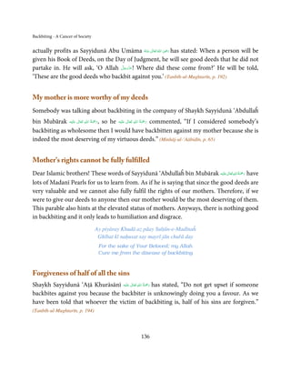 Backbiting - A Cancer of Society

                                                            ِ
actually profits as Sayyidunā Abu Umāma ‫  اﷲ  ﺗَﻌَﺎﱃ  ﻋـﻨْﻪ‬ʝ‫ ر‬has stated: When a person will be
                                            ُ َ ٰ ُ َ َ
given his Book of Deeds, on the Day of Judgment, he will see good deeds that he did not
                                  َّ َ ّ َ
partake in. He will ask, ‘O Allah ‫ !ﻋﺰَوﺟﻞ‬Where did these come from?’ He will be told,
                                       َ
‘These are the good deeds who backbit against you.’ (Tanbīh-ul-Mughtarīn, p. 192)


My mother is more worthy of my deeds
Somebody was talking about backbiting in the company of Shaykh Sayyidunā ‘Abdullaĥ
                              ِ ُ َْ                          ِ ُ َْ
bin Mubārak ‫َﻠ َﻴْﻪ‬ʋ  ‫ ,رﲪﺔ  اﷲ  ﺗَﻌَﺎﱃ‬so he ‫َﻠَﻴْﻪ‬ʋ  ‫ رﲪﺔ  اﷲ  ﺗَﻌَﺎﱃ‬commented, “If I considered somebody’s
                      ٰ                               ٰ
                                     َ                               َ
backbiting as wholesome then I would have backbitten against my mother because she is
indeed the most deserving of my virtuous deeds.” (Minhāj-ul-‘Aābidīn, p. 65)


Mother’s rights cannot be fully fulfilled
                                                                                ٰ ِ ُ َْ َ
Dear Islamic brothers! These words of Sayyidunā ‘Abdullaĥ bin Mubārak ‫َﻠَﻴْﻪ‬ʋ ‫ رﲪﺔ اﷲ ﺗَﻌَﺎﱃ‬have
lots of Madanī Pearls for us to learn from. As if he is saying that since the good deeds are
very valuable and we cannot also fully fulfil the rights of our mothers. Therefore, if we
were to give our deeds to anyone then our mother would be the most deserving of them.
This parable also hints at the elevated status of mothers. Anyways, there is nothing good
in backbiting and it only leads to humiliation and disgrace.
                                   Ay piyāray Khudā az pāay Sulṭān-e-Madīnaĥ
                                    Ghībat kī naḥusat say mayrī jān chuřā day
                                    For the sake of Your Beloved; my Allah
                                    Cure me from the disease of backbiting



Forgiveness of half of all the sins
                                         ٰ ِ ُ ْ َ
Shaykh Sayyidunā ‘Aṭā Khurāsānī ‫َﻠَﻴْﻪ‬ʋ  ‫ رﲪَﺔ  اﷲ  ﺗَﻌَﺎﱃ‬has stated, “Do not get upset if someone
backbites against you because the backbiter is unknowingly doing you a favour. As we
have been told that whoever the victim of backbiting is, half of his sins are forgiven.”
(Tanbīh-ul-Mughtarīn, p. 194)




                                                      136
 