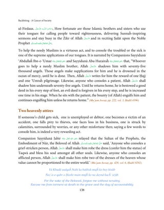 Backbiting - A Cancer of Society


                   َّ َ ّ َ
ul-Firdaus. ‫ﻪ  ﻋﺰَوﺟﻞ‬ˠȹ ‫ ,ﺳـﺒْﺤـﻦ  اﻟـﻠ‬How fortunate are those Islamic brothers and sisters who use
                                        َ ٰ ُ
                        َ
their tongues for calling people toward righteousness, delivering Sunnaĥ-inspiring
                                                          َّ َ ّ َ
sermons and stay busy in the Żikr of Allah ‫ ﻋﺰَوﺟﻞ‬and in reciting Ṣalāt upon the Noble
                                                               َ
Prophet ‫َﻠَﻴْﻪ واٰﻟ ِٖﻪ وﺳﻠَّﻢ‬ʋ ‫ اﷲ ﺗَﻌَﺎﱃ‬ʄ‫.ﺻ‬
            َ َ َ
                          ِ     ٰ ُ       َّ َ


To help the needy Muslims is a virtuous act, and to console the troubled or the sick is
one of the supreme applications of our tongues. It is narrated by Companions Sayyidunā
                                       ِ                                             ِ
‘Abdullaĥ Ibn-e-‘Umar ‫ اﷲ ﺗَﻌَﺎﱃ ﻋـﻨْﻪ‬ʝ‫ ر‬and Sayyidunā Abu Hurairaĥ ‫ اﷲ ﺗَﻌَﺎﱃ ﻋـﻨْﻪ‬ʝ‫ ر‬that, “Whoever
                         ُ َ ٰ ُ َ َ                                   ُ َ ٰ ُ َ َ
                                                              َّ َ ّ َ
goes to help a needy Muslim brother, Allah ‫ ﻋﺰَوﺟﻞ‬shadows him with seventy-five
                                                                   َ
thousand angels. Those angels make supplications for him and he is drowned in the
                                                     َّ َ ّ َ
ocean of mercy, until he is done. Then, Allah ‫ ﻋﺰَوﺟﻞ‬writes for him the reward of one Ḥajj
                                                          َ
and one ‘Umraĥ pilgrimage. Likewise, anyone who consoles a patient, Allah ‫ ﻋﺰَوﺟﻞ‬shall        َّ َ ّ َ
                                                                                                   َ
shadow him underneath seventy-five angels. Until he returns home, he is bestowed a good
deed in his every step of foot, an evil deed is forgiven in his every step, and he is increased
one time in his stage. When he sits with the patient, the bounty (of Allah) engulfs him and
continues engulfing him unless he returns home.” (Mu’jam Awsaṭ, pp. 222, vol. 3, Ḥadīš 4396)

Two heavenly attires
If someone’s child gets sick, one is unemployed or debtor, one becomes a victim of an
accident, one falls prey to thieves, one faces loss in his business, one is struck by
calamities, surrounded by worries, or any other misfortune then; saying a few words to
console him, is indeed a very rewarding act.
                                                 ِ
Companion Sayyidunā Jabir ‫  اﷲ  ﺗَﻌَﺎﱃ  ﻋـﻨْﻪ‬ʝ‫ ر‬relayed that the Sultan of the Prophets, the
                                        ُ َ ٰ ُ َ َ
Embodiment of Nūr, the Beloved of Allah ‫َﻠَﻴْﻪ  واٰﻟ ِٖﻪ  وﺳﻠَّﻢ‬ʋ  ‫  اﷲ  ﺗَﻌَﺎﱃ‬ʄ‫ ﺻ‬said, ‘Anyone who consoles a
                                                    َ َ َ
                                                          ِ        ٰ ُ َّ َ
                                 َّ َ ّ َ
grief-stricken person, Allah ‫ ﻋﺰَوﺟﻞ‬shall make him robe the dress (confer him the status) of
                                      َ
Taqwā and bless his soul amongst all other souls. Likewise, anyone who consoles an
                        َّ َ ّ َ
afflicted person, Allah ‫ ﻋﺰَوﺟﻞ‬shall make him robe two of the dresses of the heaven whose
                             َ
value cannot be proportioned to the entire world.’ (Mu’jam Awsaṭ, pp. 429, vol. 6, Ḥadīš 9292)
                             Yā Khudā ṣadqaĥ Nabi ka bakhsh mujĥ ko bay ḥisāb
                          Naz’a-o-qabr o Ḥashr main mujĥ ko na daynā kucĥ ‘ażāb
                   For the sake of the Beloved, forgive me without scrutiny
           Excuse me from torment at death in the grave and the day of accountability
                                                    138
 