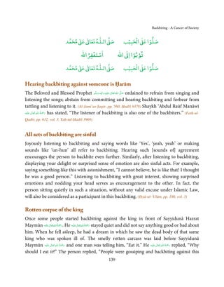 Backbiting - A Cancer of Society


                               ٰ ٰ       ٰ
                          ‫ ﻣﺤﻤﺪ‬Ơ‫ ﻋ‬ƕ‫ اﻟـﻠـﻪ ﺗﻌﺎ‬Ơ‫ﺻ‬                 ۡ ْ       ۡ
                                                                ‫ اﻟﺤﺒﻴﺐ‬Ơ‫ﺻﻠﻮا ﻋ‬
                                        ْ ْ                        ْ ْ
                                    ‫اﺳﺘﻐﻔﺮاﷲ‬                ‫ اﷲ‬ƕ‫ﺗﻮﺑﻮا ا‬

                               ٰ ٰ       ٰ
                          ‫ ﻣﺤﻤﺪ‬Ơ‫ ﻋ‬ƕ‫ اﻟـﻠـﻪ ﺗﻌﺎ‬Ơ‫ﺻ‬                 ۡ ْ       ۡ
                                                                ‫ اﻟﺤﺒﻴﺐ‬Ơ‫ﺻﻠﻮا ﻋ‬

Hearing backbiting against someone is Ḥarām
The Beloved and Blessed Prophet ‫َﻠَﻴْﻪ  واٰﻟ ِٖﻪ  وﺳﻠَّﻢ‬ʋ  ‫  اﷲ  ﺗَﻌَﺎﱃ‬ʄ‫ ﺻ‬ordained to refrain from singing and
                                                   َ َ َ
                                                         ِ ٰ ُ         َّ َ

listening the songs; abstain from committing and hearing backbiting and forbear from
tattling and listening to it. (Al-Jami’us-Ṣagīr, pp. 560, Ḥadīš 9378) Shaykh ‘Abdul Raūf Manāwī
         ٰ ِ ُ َْ َ
‫َﻠَﻴْﻪ‬ʋ  ‫ رﲪﺔ  اﷲ  ﺗَﻌَﺎﱃ‬has stated, “The listener of backbiting is also one of the backbiters.” (Fatḥ-ul-

Qadīr, pp. 612, vol. 3, Taḥ-tul-Ḥadīš 3969)


All acts of backbiting are sinful
Joyously listening to backbiting and saying words like ‘Yes’, ‘yeah, yeah’ or making
sounds like ‘un-hun’ all refer to backbiting. Hearing such [sounds of] agreement
encourages the person to backbite even further. Similarly, after listening to backbiting,
displaying your delight or surprised sense of emotion are also sinful acts. For example,
saying something like this with astonishment, “I cannot believe, he is like that! I thought
he was a good person.” Listening to backbiting with great interest, showing surprised
emotions and nodding your head serves as encouragement to the other. In fact, the
person sitting quietly in such a situation, without any valid excuse under Islamic Law,
will also be considered as a participant in this backbiting. (Iḥyā-ul-‘Ulūm, pp. 180, vol. 3)

Rotten corpse of the king
Once some people started backbiting against the king in front of Sayyidunā Hazrat
               ٰ ِ ُ َْ َ                 ٰ ِ ُ َْ َ
Maymūn ‫َﻠَﻴْﻪ‬ʋ ‫ .رﲪﺔ اﷲ ﺗَﻌَﺎﱃ‬He ‫َﻠ َﻴْﻪ‬ʋ ‫ رﲪﺔ اﷲ ﺗَﻌَﺎﱃ‬stayed quiet and did not say anything good or bad about
him. When he fell asleep, he had a dream in which he saw the dead body of that same
king who was spoken ill of. The smelly rotten carcass was laid before Sayyidunā
                ٰ ِ ُ ْ َ                                                                 ٰ ِ ُ َْ َ
Maymūn ‫َﻠَﻴْﻪ‬ʋ  ‫ رﲪَﺔ  اﷲ  ﺗَﻌَﺎﱃ‬and one man was telling him, “Eat it.” He ‫َﻠَﻴْﻪ‬ʋ  ‫ رﲪﺔ  اﷲ  ﺗَﻌَﺎﱃ‬replied, “Why
should I eat it?” The person replied, “People were gossiping and backbiting against this
                                                      139
 