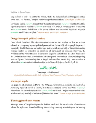 Backbiting - A Cancer of Society


king in front of you.” He said to the person, “But I did not comment anything good or bad
about him.” He was told, “But you were willing to hear about him.” (Sift-us Saffaĥ, pp. 154, vol. 3)

                                  ٰ ِ ُ ْ َ                                             ٰ ِ ُ ْ َ
Sayyidunā Ḥazm ‫َﻠَﻴْﻪ‬ʋ ‫ رﲪَﺔ اﷲ ﺗَﻌَﺎﱃ‬relayed that, “Sayyidunā Maymūn ‫َﻠَﻴْﻪ‬ʋ ‫ رﲪَﺔ اﷲ ﺗَﻌَﺎﱃ‬would not backbite
                                              ٰ ِ ُ ْ َ
against anyone nor would he ‫َﻠَﻴْﻪ‬ʋ ‫ رﲪَﺔ اﷲ ﺗَﻌَﺎﱃ‬ever listen to it. Even, if somebody tried to backbite,
                ٰ ِ ُ ْ َ
he ‫َﻠَﻴْﻪ‬ʋ  ‫ رﲪَﺔ  اﷲ  ﺗَﻌَﺎﱃ‬would forbid him. If the person did not hold back then Sayyidunā Maymūn
        ٰ ِ ُ ْ َ
‫َﻠَﻴْﻪ‬ʋ ‫ رﲪَﺔ اﷲ ﺗَﻌَﺎﱃ‬would leave the place.” (Ḥilyat-ul-Awliyā, pp. 127, vol. 3, Ḥadīš 3418)



Our gatherings  political analysis
Dear Islamic brothers! The aforementioned narrative also teaches us that we are not
allowed to even gossip against political personalities, elected officials or people in power. I
regretfully doubt there are any gatherings today, which are devoid of backbiting against
political leaders or ministers or members of parliament or senators. However, the
President or the Prime Minister is sometimes targeted, and at times, the Chief Minister or
the Governor is attacked. Nevertheless, lots of negative conversation takes place regarding
political figures. They are disgraced at length and are called names. Pay close attention to
              َّ َ ّ َ
what Allah ‫ ﻋﺰَوﺟﻞ‬states in the Glorious Qurān in Sūraĥ al-Ḥujurāt, Juz 26, Āyaĥ 11:
                   َ

                                               ۡ ۡ ۡ
                                            ‫و ﻵﻹ ﺗﻨﺎﺑﺰو ﺑﺎﻵﻹﻟﻘﺎب‬
                                        “Nor assign evil nicknames”
     (Qurān)(Sūraĥ-Al-Ḥujurāt, Juz 26, Āyaĥ 11) (Kanzul Īmān(Treasure of Faith)[Translation of Quran])


Cursing of angels
On page 246 of Ānsūaun kā Daryā [the 300-page publication of Maktaba-tul-Madīnaĥ, a
publishing organ of Da’wat e Islāmī], it is stated: Sayyidunā Sayyid bin ‘Āmir ‫  اﷲ  ﺗَﻌَﺎﱃ  ﻋـﻨْﻪ‬ʝ‫ر‬            ِ
                                                                                                      ُ َ ٰ ُ َ َ
relayed that the Embodiment of Nūr ‫َﻠَﻴ ْﻪ واٰﻟ ِٖﻪ وﺳﻠَّﻢ‬ʋ ‫ اﷲ ﺗَﻌَﺎﱃ‬ʄ‫ ﺻ‬has stated, “Angels curse whoever calls a
                                       ََ َ
                                                   ِ        ٰ ُ َّ َ
Muslim with any words [i.e. bad names] besides their name.” (Al-Jami’us-Ṣagīr, pp. 525, Ḥadīš 8666)


The exaggerated news reports
Amongst most of the gatherings of the feckless youth and the social circles of the mature
adults; the inglorious sins of backbiting, tale-bearing, calumny, slandering and harbouring
                                                      140
 