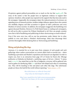 Backbiting - A Cancer of Society


                                                                             ۡ         ۡ       ۡ
ill-opinions against political personalities are so much on the rise that ‫ .اﻻﻣﺎن واﻟﺤﻔﻴﻆ‬The
irony of the matter is that the people have no legitimate evidence to support their
opinions. Somehow, other people may respond (in the support) that they have also read in
the newspaper. Supposedly, the newspapers depict the indecent postures of actresses; sex
appealing news of immoral activities, needless malign influence against those who commit
sins stealthily; disgrace and false accusation in against of rulers, politicians and every
Muslims of various societies. In addition, the newspaper exaggerates the backbiting even
against deceased Muslims. However if a Walī (Saint) busies in reading such newspapers,
he will not be able to protect his Wilāyat (Sainthood) at all. How can people consider
news that is full of backbiting and publicizing of others shortcoming as sound evidence?
Even if the news were true, still no one has permission under Islamic law to relay,
publish or even read about a Muslim’s shortcomings. Islam does discourage these
activities thoroughly whilst declaring them as ‘shortcoming and backbiting’.


Biting and plucking like dogs
Anyways, it is essential for us to part ways from company of such people and such
gatherings where useless conversations on current affairs lead us towards sins – where
backbiting is prevalent and Muslim’s reputations and character are degraded. In order to
inspire you, here is an extraction from page 253 of Ānsūn kā Daryā [the 300-page
publication of Maktaba-tul-Madīnaĥ, a publishing organ of Da’wat e Islāmī], “A pious
               ٰ ِ ُ َْ َ
saint ‫َﻠَﻴْﻪ‬ʋ  ‫ رﲪﺔ  اﷲ  ﺗَﻌَﺎﱃ‬has stated that on the Day of Judgment, everyone will be gathered who
                                                   َّ َ ّ َ
used to gather for disobeying Allah ‫ ﻋﺰَوﺟﻞ‬and those who helped each other in committing
                                                        َ
sins. They will be kneeling to bite and pluck each other like dogs. The unfortunate
people are those who had left the world without repenting.” (Baḥru-dummu’, p. 185)

                           Mayn fāltū bātaun say raĥūn dūr ĥameyshaĥ
                            Chup reĥnay kā Allah Salīqaĥ tu sikĥā day

                    May I save myself from the habit unnecessary gossiping
                     Allah train my tongue, for the ways of safeguarding




                                                141
 