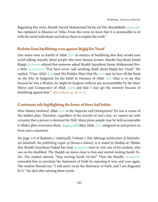 Backbiting - A Cancer of Society


                                                                                  ٰ ِ ُ ْ َ
Regarding this verse, Shaykh Sayyid Muhammad Na’īm-ud-Dīn Murādābādī ‫َﻠَﻴْﻪ‬ʋ  ‫رﲪَﺔ  اﷲ  ﺗَﻌَﺎﱃ‬
has explained in Khazāin-ul-‘Irfān, From this verse we learn that it is permissible to sit
with the sinful individuals and advise them to explain the truth.”


Refrain from backbiting even against Ḥajjāj bin Yūsuf
                                                     َّ َ ّ َ
Our saints were so fearful of Allah ‫ ﻋﺰَوﺟﻞ‬in matters of backbiting that they would even
                                                           َ
avoid talking unjustly about people who were famous tyrants. Shaykh Sayyidunā Ismail
               ٰ ِ ُ ْ َ
Ḥaqqī ‫َﻠَﻴْﻪ‬ʋ  ‫ رﲪَﺔ  اﷲ  ﺗَﻌَﺎﱃ‬relayed that someone asked Shaykh Sayyidunā Imam Muḥammad Ibn-
                         ِ ُ َْ
e-Sīrīn ‫َﻠَﻴْﻪ‬ʋ  ‫“ ,رﲪﺔ  اﷲ  ﺗَﻌَﺎﱃ‬You have never said anything [bad] about Ḥajjāj bin Yūsuf.” He
                  ٰ              َ
                                     َّ َ ّ َ                          َّ َ ّ َ
replied, “I fear Allah ‫( ﻋﺰَوﺟﻞ‬and His Hidden Plan) that He ‫ ﻋﺰَوﺟﻞ‬may let him off the hook
                                          َ                                 َ
                                                                                َّ َ ّ َ
on the Day of Judgment for his belief in Oneness of Allah ‫( ﻋﺰَوﺟﻞ‬that is to say thatَ
because he was a Muslim, he might be forgiven without any accountability by the sheer
                                                  َّ َ ّ َ
Mercy and Compassion of Allah ‫ )ﻋﺰَوﺟﻞ‬and that I may get the torment because of
                                                         َ
backbiting against him.” (Ruḥ-ul-Bayān, pp. 90, vol. 9)


Cautionary tale highlighting the banes of three bad habits
                                َّ َ ّ َ
Dear Islamic brothers! Allah ‫ ﻋﺰَوﺟﻞ‬is the Supreme and Omnipotent! No one is aware of
                                     َ
His hidden plan. Therefore, regardless of the severity of one’s sins, we cannot say with
certainty that a person is destined for Hell. Many pious people may be held accountable
                                         ۡ ۡ ۡ
if Allah’s plan overcomes them. ‫( اﻻﻣﺎن واﻟﺤﻔﻴﻆ‬May Allah ‫ ﻋﺰوﺟﻞ‬safeguard us and protect us
                                                         َّ َ َّ َ
                                                              َ

from such a situation)

On page 113 of Bayānāt-e-‘Aṭṭāriyyaĥ, Volume 1 [the 480-page publication of Maktaba-
tul-Madīnaĥ, the publishing organ of Dawat-e-Islami], it is stated in Minĥāj-ul-‘Ābidīn
that Shaykh Sayyidunā Fuḍayl bin Iyāḍ ‫َﻠَﻴْﻪ‬ʋ  ‫ رﲪﺔ  اﷲ  ﺗَﻌَﺎﱃ‬went to visit one of his student, who
                                               ٰ ُ ُ َْ َ
was on his deathbed. The Shaykh sat down close to him and started reciting Suraĥ Yā-
Sīn. The student uttered, “Stop reciting Suraĥ Yā-Sīn!” Then the Shaykh ‫َﻠَﻴْﻪ‬ʋ  ‫رﲪﺔ  اﷲ  ﺗَﻌَﺎﱃ‬
                                                                                             ٰ  ُ ُ َْ َ
reminded him to proclaim the Statement of Faith by repeating it over and over again.
The student blurted out, “I will never recite the Statement of Faith, and I am disgusted
by it.” He died after uttering these words.


                                                  143
 