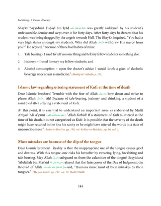 Backbiting - A Cancer of Society


Shaykh Sayyidunā Fuḍayl bin Iyāḍ ‫َﻠَﻴْﻪ‬ʋ  ‫ رﲪﺔ  اﷲ  ﺗَﻌَﺎﱃ‬was greatly saddened by his student’s
                                          ٰ       ُ ُ َْ َ
unfavourable demise and wept over it for forty days. After forty days he dreamt that his
student was being dragged by the angels towards Hell. The Shaykh inquired, “You had a
                                                                 َّ َ َّ َ
very high status amongst my students. Why did Allah ‫ ﻋﺰوﺟﻞ‬withdraw His mercy from
                                                                      َ
you?” He replied, “Because of three bad habits of mine:

1.    Tale bearing - I used to tell you one thing and tell my fellow students something else.

2.    Jealousy – I used to envy my fellow students; and

3.    Alcohol consumption – upon the doctor’s advice I would drink a glass of alcoholic
      beverage once a year as medicine.” (Minhāj-ul-‘Aābidīn, p. 151)


Islamic law regarding uttering statement of Kufr at the time of death
                                                          َّ َ َّ َ
Dear Islamic brothers! Tremble with the fear of Allah ‫ ;ﻋﺰوﺟﻞ‬bow down and strive to
                                                               َ
               َّ َ ّ َ
please Allah ‫ .ﻋﺰَوﺟﻞ‬Ah! Because of tale-bearing, jealousy and drinking, a student of a
                    َ
saint died after uttering a statement of Kufr.

At this point, it is essential to understand an important issue as elaborated by Muftī
                       ِ َ ِ         ُ َ ْ َ ِ َ
Amjad ‘Alī A’ẓamī ‫ـﻪ  اﻟـۡﻘـﻮی‬ȹ‫“ :ﻋـﻠَﻴْﻪ  رﺣـﻤﺔ  اﻟـﻠ‬Allah-forbid! If a statement of Kufr is uttered at the
time of his death, it is not categorized as Kufr. It is possible that the severity of the death
might have resulted in the loss his sanity or he might have uttered the words in a state of
unconsciousness.” (Bahar-e-Sharī’at, pp. 158, vol. 4)(Dur-ru-Mukhtār, pp. 96, vol. 3)


Most mistakes are because of the slip of the tongue
Dear Islamic brothers! Reality is that the inappropriate use of the tongue causes grief
and distress. With this tongue, one risks his hereafter by swearing, lying, backbiting and
                                       َّ َ ّ َ
tale-bearing. May Allah ‫ ﻋﺰَوﺟﻞ‬safeguard us from the calamities of the tongue! Sayyidunā
                                            َ
‘Abdullah bin Mas’ūd ُ َ ٰ ُ َ ِ َ
                               ‫  اﷲ  ﺗَﻌَﺎﱃ  ﻋﻨ ْﻪ‬ʝ‫ ر‬relayed that the Intercessor of the Day of Judgment, the

Beloved of Allah ‫َﻠَﻴْﻪ  واٰﻟ ِٖﻪ  وﺳﻠَّﻢ‬ʋ  ‫  اﷲُ  ﺗَﻌَﺎﱃ‬ʄ‫ ﺻ‬said, “Humans make most of their mistakes by their
                     َ َ        َ
                                   ِ          ٰ          َّ َ

tongues.” (Mu’jam Kabīr, pp. 197, vol. 10, Ḥadīš 10446)



                                                    144
 