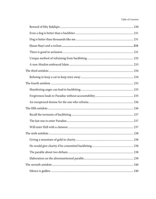Table of Contents


     Reward of fifty Ṣiddīqīn ...................................................................................................... 230

     Even a dog is better than a backbiter ................................................................................. 231
     Dog is better than thousands like me ................................................................................ 231

     Ḥasan Baṣrī and a recluse ........................................................................................... 231

     There is good in seclusion ................................................................................................... 231
     Unique method of refraining from backbiting ................................................................ 232

     A non-Muslim embraced Islam ......................................................................................... 233
The third antidote ...................................................................................................................... 234

     Refusing to keep a cat to keep mice away ......................................................................... 234
The fourth antidote ................................................................................................................... 235

     Manifesting anger can lead to backbiting ......................................................................... 235
     Forgiveness leads to Paradise without accountability ..................................................... 235
     An enraptured demise for the one who refrains .............................................................. 236
The fifth antidote ....................................................................................................................... 236

     Recall the torments of backbiting ...................................................................................... 237

     The last one to enter Paradise............................................................................................. 237
     Will enter Hell with a clamour ........................................................................................... 237
The sixth antidote ...................................................................................................................... 238

     Giving a mountain of gold in charity ................................................................................ 238
     He would give charity if he committed backbiting.......................................................... 238
     The parable about two dirham ........................................................................................... 238
     Elaboration on the aforementioned parable ..................................................................... 238
The seventh antidote ................................................................................................................. 240
     Silence is golden ................................................................................................................... 240
 