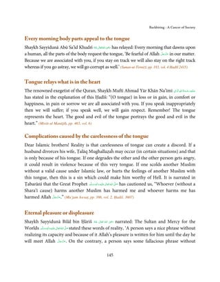 Backbiting - A Cancer of Society


Every morning body parts appeal to the tongue
                                                  ِ
Shaykh Sayyidunā Abū Sa’īd Khudrī ‫ اﷲ ﺗَﻌَﺎﱃ ﻋﻨْﻪ‬ʝ‫ ر‬has relayed: Every morning that dawns upon
                                       ُ َ ٰ ُ َ َ
                                                                                    َّ َ ّ َ
a human, all the parts of the body request the tongue, ‘Be fearful of Allah ‫ ﻋﺰَوﺟﻞ‬in our matter.
                                                                                         َ
Because we are associated with you, if you stay on track we will also stay on the right track
whereas if you go astray, we will go corrupt as well.’ (Sunan-ut-Tirmiżī, pp. 183, vol. 4 Ḥadīš 2415)


Tongue relays what is in the heart
                                                                                ِ ِ ُ َ ْ ِ َ
The renowned exegetist of the Quran, Shaykh Muftī Ahmad Yār Khān Na’īmī ‫ﻋـﻠَﻴْﻪ رﺣـﻤﺔ اﷲ اﻟ َۡﻮاﱃ‬
                                                                                          َ
has stated in the explanation of this Ḥadīš: “(O tongue) in loss or in gain, in comfort or
happiness, in pain or sorrow we are all associated with you. If you speak inappropriately
then we will suffer; if you speak well, we will gain respect. Remember! The tongue
represents the heart. The good and evil of the tongue portrays the good and evil in the
heart.” (Mirāt-ul Manājīḥ, pp. 465, vol. 6)

Complications caused by the carelessness of the tongue
Dear Islamic brothers! Reality is that carelessness of tongue can create a discord. If a
husband divorces his wife, Ṭalāq Mughallaẓaĥ may occur (in certain situations) and that
is only because of his tongue. If one degrades the other and the other person gets angry,
it could result in violence because of this very tongue. If one scolds another Muslim
without a valid cause under Islamic law, or hurts the feelings of another Muslim with
this tongue, then this is a sin which could make him worthy of Hell. It is narrated in
Ṭabarānī that the Great Prophet ‫َﻠَﻴْﻪ  واٰﻟ ِٖﻪ  وﺳﻠَّﻢ‬ʋ  ‫  اﷲ  ﺗَﻌَﺎﱃ‬ʄ‫ ﺻ‬has cautioned us, “Whoever (without a
                                      َ َ َ
                                                  ِ        ٰ ُ َّ َ
Shara’ī cause) harms another Muslim has harmed me and whoever harms me has
               َّ َ ّ َ
harmed Allah ‫( ”.ﻋﺰَوﺟﻞ‬Mu’jam Awsaṭ, pp. 386, vol. 2, Ḥadiš. 3607)
                    َ



Eternal pleasure or displeasure
                                                                  ِ
Shaykh Sayyidunā Bilāl bin Ḥāriš ‫  اﷲ  ﺗَﻌَﺎﱃ  ﻋﻨْﻪ‬ʝ‫ ر‬narrated: The Sultan and Mercy for the
                                                         ُ َ ٰ ُ َ َ
Worlds ‫َﻠَﻴْﻪ واٰﻟ ِٖﻪ وﺳﻠَّﻢ‬ʋ ‫ اﷲ ﺗَﻌَﺎﱃ‬ʄ‫ ﺻ‬stated these words of reality, ‘A person says a nice phrase without
           ََ َ
                       ِ       ٰ ُ َّ َ
realizing its capacity and because of it Allah’s pleasure is written for him until the day he
                                  َّ َ ّ َ
will meet Allah ‫ .ﻋﺰَوﺟﻞ‬On the contrary, a person says some fallacious phrase without
                                       َ



                                                     145
 