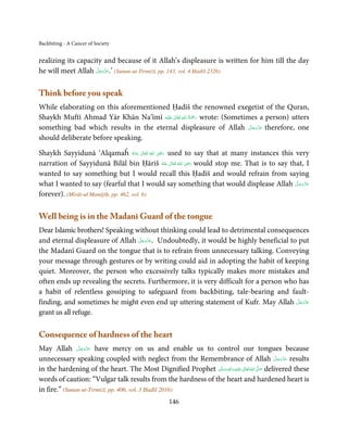 Backbiting - A Cancer of Society


realizing its capacity and because of it Allah’s displeasure is written for him till the day
                     َّ َ ّ َ
he will meet Allah ‫( ’.ﻋﺰَوﺟﻞ‬Sunan-ut-Tirmiżī, pp. 143, vol. 4 Ḥadīš 2326)
                          َ



Think before you speak
While elaborating on this aforementioned Ḥadīš the renowned exegetist of the Quran,
                                            ٰ ِ ُ َْ َ
Shaykh Muftī Ahmad Yār Khān Na’īmī ‫َﻠَﻴْﻪ‬ʋ  ‫ رﲪﺔ  اﷲ  ﺗَﻌَﺎﱃ‬wrote: (Sometimes a person) utters
                                                                           َّ َ ّ َ
something bad which results in the eternal displeasure of Allah ‫ ﻋﺰَوﺟﻞ‬therefore, one
                                                                                َ
should deliberate before speaking.
                                                 ِ
Shaykh Sayyidunā ‘Alqamaĥ ‫  اﷲ  ﺗَﻌَﺎﱃ  ﻋـﻨْﻪ‬ʝ‫ ر‬used to say that at many instances this very
                                      ُ َ ٰ   ُ َ َ
                                                     ٰ ُ َ ِ َ
narration of Sayyidunā Bilāl bin Ḥāriš ‫  اﷲ  ﺗَﻌَﺎﱃ  ﻋَﻨْﻪ‬ʝ‫ ر‬would stop me. That is to say that, I
                                                   ُ
wanted to say something but I would recall this Ḥadīš and would refrain from saying
what I wanted to say (fearful that I would say something that would displease Allah ‫ﻋﺰَوﺟﻞ‬   َّ َ ّ َ
                                                                                                  َ
forever). (Mirāt-ul Manājīḥ, pp. 462, vol. 6)

Well being is in the Madanī Guard of the tongue
Dear Islamic brothers! Speaking without thinking could lead to detrimental consequences
                                 َّ َ ّ َ
and eternal displeasure of Allah ‫ .ﻋﺰَوﺟﻞ‬Undoubtedly, it would be highly beneficial to put
                                      َ
the Madanī Guard on the tongue that is to refrain from unnecessary talking. Conveying
your message through gestures or by writing could aid in adopting the habit of keeping
quiet. Moreover, the person who excessively talks typically makes more mistakes and
often ends up revealing the secrets. Furthermore, it is very difficult for a person who has
a habit of relentless gossiping to safeguard from backbiting, tale-bearing and fault-
                                                                                       َّ َ ّ َ
finding, and sometimes he might even end up uttering statement of Kufr. May Allah ‫ﻋﺰَوﺟﻞ‬    َ
grant us all refuge.

Consequence of hardness of the heart
                َّ َ ّ َ
May Allah ‫ ﻋﺰَوﺟﻞ‬have mercy on us and enable us to control our tongues because
                     َ
unnecessary speaking coupled with neglect from the Remembrance of Allah ‫ ﻋﺰَوﺟﻞ‬results               َّ َ ّ َ
                                                                                                          َ
                                                                    ِ ‫ﻠَﻴﻪ  واٰﻟ‬ʋ  ‫  اﷲ  ﺗَﻌﺎﱃ‬ʄ‫ ﺻ‬delivered these
in the hardening of the heart. The Most Dignified Prophet ‫َ َّ ُ َ ٰ َ ْ ِ َ ﻪ  وﺳﻠَّﻢ‬
                                                                  ٖ
                                                              ََ
words of caution: “Vulgar talk results from the hardness of the heart and hardened heart is
in fire.” (Sunan-ut-Tirmiżī, pp. 406, vol. 3 Ḥadīš 2016)
                                                     146
 