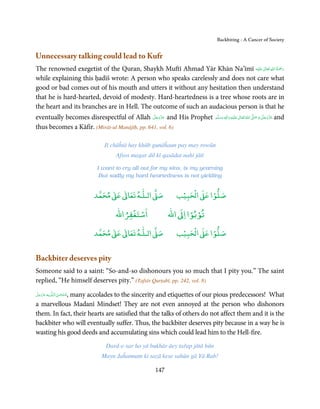 Backbiting - A Cancer of Society


Unnecessary talking could lead to Kufr
                                                                                  ٰ ِ ُ َْ َ
The renowned exegetist of the Quran, Shaykh Muftī Ahmad Yār Khān Na’īmī ‫َﻠَﻴْﻪ‬ʋ  ‫رﲪﺔ  اﷲ  ﺗَﻌَﺎﱃ‬
while explaining this ḥadīš wrote: A person who speaks carelessly and does not care what
good or bad comes out of his mouth and utters it without any hesitation then understand
that he is hard-hearted, devoid of modesty. Hard-heartedness is a tree whose roots are in
the heart and its branches are in Hell. The outcome of such an audacious person is that he
eventually becomes disrespectful of Allah ‫ ﻋﺰَوﺟﻞ‬and His Prophet ‫َﻠَﻴْﻪ  واٰﻟ ِٖﻪ  وﺳﻠَّﻢ‬ʋ  ‫  اﷲ  ﺗَﻌَﺎﱃ‬ʄ‫ ﻋﺰَوﺟﻞ و ﺻ‬and
                                               َّ َ ّ َ
                                                    َ                ََ َ
                                                                                   ِ        ٰ ُ َّ َ         َّ َ ّ َ
                                                                                                                  َ
thus becomes a Kāfir. (Mirāt-ul Manājīḥ, pp. 641, vol. 6)

                                Jī chāĥtā hay khūb gunāĥaun pay may rowūn
                                      Afsos magar dil kī qasādat nahi jātī

                             I want to cry all out for my sins, is my yearning
                              But sadly my hard heartedness is not yielding


                                ٰ ٰ       ٰ
                           ‫ ﻣﺤﻤﺪ‬Ơ‫ ﻋ‬ƕ‫ اﻟـﻠـﻪ ﺗﻌﺎ‬Ơ‫ﺻ‬                   ۡ ْ       ۡ
                                                                   ‫ اﻟﺤﺒﻴﺐ‬Ơ‫ﺻﻠﻮا ﻋ‬
                                          ْ ْ                         ْ ْ
                                      ‫اﺳﺘﻐﻔﺮاﷲ‬                 ‫ اﷲ‬ƕ‫ﺗﻮﺑﻮا ا‬
                                ٰ ٰ       ٰ
                           ‫ ﻣﺤﻤﺪ‬Ơ‫ ﻋ‬ƕ‫ اﻟـﻠـﻪ ﺗﻌﺎ‬Ơ‫ﺻ‬                   ۡ ْ       ۡ
                                                                   ‫ اﻟﺤﺒﻴﺐ‬Ơ‫ﺻﻠﻮا ﻋ‬


Backbiter deserves pity
Someone said to a saint: “So-and-so dishonours you so much that I pity you.” The saint
replied, “He himself deserves pity.” (Tafsīr Qurṭabī, pp. 242, vol. 8)
‫ﻪ ﻋﺰَوﺟﻞ‬ˠȹ ‫ﺳـﺒْﺤـﻦ اﻟـﻠ‬
َّ َ َ ّ َ  , many accolades to the sincerity and etiquettes of our pious predecessors! What
                َ ٰ ُ
a marvellous Madanī Mindset! They are not even annoyed at the person who dishonors
them. In fact, their hearts are satisfied that the talks of others do not affect them and it is the
backbiter who will eventually suffer. Thus, the backbiter deserves pity because in a way he is
wasting his good deeds and accumulating sins which could lead him to the Hell-fire.
                                 Dard-e-sar ho yā bukhār āey tařap jātā hūn
                               Mayn Jaĥannam ki sazā kese sahūn gā Yā Rab!

                                                         147
 