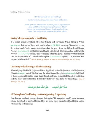 Backbiting - A Cancer of Society


                                      ‘Afw kar aur sadā kay liye rāzī ĥo jā
                             Gar karam kar day tu Jannat mayn rahūn gā Yā Rab!

                          Even if I have a headache, or run a fever, it agonizes me
                             How will I bear the torments of the grave, Allah!
                            Accept my apology and forever be pleased with me,
                             With Your mercy, I will reside in Paradise, Allah!



Saying ‘sleeps too much’ is backbiting
It is stated about Sayyidunā Abū Bakr Ṣiddīq and Sayyidunā Umer Fārūq-ul-A’ẓam
                                                                          ٌ ۡ
                  that one of them said to the other, ‫ ان ﻓﻼﻧًﺎ ﻟﻨﻮوم‬meaning “So-and-so person
                     ِ
‫  اﷲ  ﺗَﻌَﺎﱃ  ﻋﻨْﻬﻤﺎ‬ʝ‫ر‬
 َ ُ َ ٰ ُ َ َ
sleeps too much.” After saying this, they asked for gravy from the Beloved and Blessed
Prophet ‫َﻠَﻴْﻪ واٰﻟ ِٖﻪ وﺳﻠَّﻢ‬ʋ ‫ اﷲ ﺗَﻌَﺎﱃ‬ʄ‫ ﺻ‬so that they could eat it with bread. The Immaculate and Merciful
            ََ َ
                        ِ       ٰ ُ َّ َ
Prophet ‫َﻠَﻴْﻪ واٰﻟ ِٖﻪ وﺳﻠَّﻢ‬ʋ ‫ اﷲ ﺗَﻌَﺎﱃ‬ʄ‫ ﺻ‬stated, “You’ve already eaten the gravy.” Both respectfully replied,
            ََ َ
                          ِ      ٰ ُ َّ َ
“We are not aware of it.” The Beloved Prophet ‫َﻠَﻴْﻪ واٰﻟ ِٖﻪ وﺳﻠَّﻢ‬ʋ ‫ اﷲُ ﺗَﻌَﺎﱃ‬ʄ‫ ﺻ‬replied, “Yes, why not. You
                                                                        ََ َ
                                                                              ِ ٰ  َّ َ

ate your brother’s flesh.” (Iḥyā-ul-‘Ulūm, pp. 180, vol. 3) (Itḥaf-us-Sādat-il-Muttaqīn, pp. 307, vol. 9)


Listening to backbiting is also backbiting
After relaying this Ḥadīš, Ḥujja-tul-Islām, Sayyidunā Imām Muḥammad bin Muḥammad
Ghazālī ‫َﻠَﻴْﻪ‬ʋ ‫ رﲪﺔ اﷲ ﺗَﻌَﺎﱃ‬stated, “Realize how the Most Blessed Prophet ‫َﻠَﻴْﻪ واٰﻟ ِٖﻪ وﺳﻠَّﻢ‬ʋ ‫ اﷲ ﺗَﻌَﺎﱃ‬ʄ‫ ﺻ‬held both
                ٰ ِ ُ َْ َ                                                      ََ َ
                                                                                            ِ       ٰ ُ َّ َ
of them accountable in this issue. Even though only one committed the act of backbiting
and the other only listened to it (therefore both were held liable for backbiting).” (Iḥyā-ul-
‘Ulūm, pp. 180, vol. 3)

                                  ٰ ٰ       ٰ
                             ‫ ﻣﺤﻤﺪ‬Ơ‫ ﻋ‬ƕ‫ اﻟـﻠـﻪ ﺗﻌﺎ‬Ơ‫ﺻ‬                   ۡ ْ       ۡ
                                                                     ‫ اﻟﺤﺒﻴﺐ‬Ơ‫ﺻﻠﻮا ﻋ‬


12 Examples of backbiting concerning eating  speaking
Dear Islamic brothers! Now we learned that saying “He sleeps too much” about someone
behind their back is also backbiting. Here are some more examples of backbiting against
others eating and speaking:


                                                          148
 