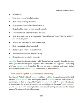 Backbiting - A Cancer of Society


•       He eats a lot.

•       Every time you see him, he is eating.

•       He is always thinking about food.

•       He gulps down his food without chewing it.

•       He pulls all the pieces of meat towards himself.

•       You will find him wherever there is free food.

•       He arrives at the time of serving food at Quran Khūwānī, ‘Ijtimā’s for Żikr and Nā’t,
        and at ‘Urs programs.

•       He does not even skip the meal after the Tījā.

•       He is very talkative; loud-mouthed.

•       He never gives others a chance to speak.

•       He disrupts others while they are talking.

•       He subdues others with his words etc.

‫  ﻋﺰَوﺟﻞ‬ȸ‫,ﻣﻌﺎذَ  ا‬
َّ َ ّ َ
     َ   ȹ َ
           from the aforementioned Ḥadīš do not harbour negative thoughts in your
mind against the Shaykhayn i.e. Sayyidunā Abū Bakr Ṣiddīq and Sayyidunā Umer Fārūq
                               ِ
al-A’ẓam ‫  اﷲُ  ﺗَﻌَﺎﱃ  ﻋﻨْﻬﻤﺎ‬ʝ‫ .ر‬Remember this was the era of training and many similar
            َ ُ َ ٰ           َ َ
narrations of Companions ‫ ﻋـﻠَﻴْﻬِﻢ اﻟﺮﺿﻮان‬are found in the books of Ḥadīš.
                                   ْ َ ْ ِّ ُ َ



To call ‘short-heighted’ in the absence is backbiting
                                                             ِ
Sayyīdatunā ‘Āishaĥ Ṣiddīqaĥ ‫ اﷲ ﺗَﻌَﺎﱃ ﻋﻨْﻬَﺎ‬ʝ‫ ر‬said that I told the Compassionate and Merciful
                                                      َ ٰ ُ َ َ
                        ِ       ٰ ُ َّ َ                                                    ِ
Prophet ‫َﻠَﻴْﻪ واٰﻟ ِٖﻪ وﺳﻠَّﻢ‬ʋ ‫ اﷲ ﺗَﻌَﺎﱃ‬ʄ‫“ ,ﺻ‬This is enough for Ṣafiyaĥ ‫ اﷲ ﺗَﻌَﺎﱃ ﻋﻨْﻬَﺎ‬ʝ‫ ر‬as she is such-and-such,”
             َ َ َ                                                             َ ٰ ُ َ َ
meaning she is short in height. The Prophet ‫َﻠَﻴْﻪ واٰﻟ ِٖﻪ وﺳﻠ َّﻢ‬ʋ ‫ اﷲ ﺗَﻌَﺎﱃ‬ʄ‫ ﺻ‬said, “You have uttered such
                                                                   َ َ َ
                                                                         ِ ٰ ُ َّ َ

a sentence that if it were mixed in the ocean it would prevail the ocean.” (Sunan Abī Dāwūd,
pp. 353, vol. 4, Ḥadīš 4875) This implies that unnecessarily calling someone ‘shorty, midget
or dwarf’ is also considered as backbiting.


                                                         149
 
