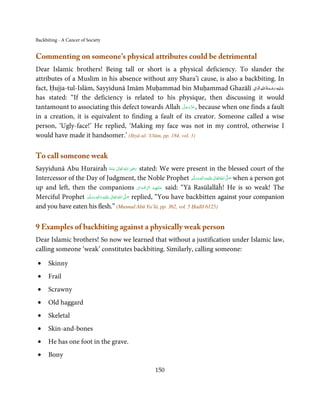 Backbiting - A Cancer of Society


Commenting on someone’s physical attributes could be detrimental
Dear Islamic brothers! Being tall or short is a physical deficiency. To slander the
attributes of a Muslim in his absence without any Shara’ī cause, is also a backbiting. In
                                                                               ِ ِ ُ َ ْ ِ َ
fact, Ḥujja-tul-Islām, Sayyidunā Imām Muḥammad bin Muḥammad Ghazālī ‫ﻋـﻠَﻴْﻪ رﺣـﻤﺔ اﷲ اﻟ َۡﻮاﱃ‬
                                                                                         َ
has stated: “If the deficiency is related to his physique, then discussing it would
                                                         َّ َ ّ َ
tantamount to associating this defect towards Allah ‫ ,ﻋﺰَوﺟﻞ‬because when one finds a fault
                                                              َ
in a creation, it is equivalent to finding a fault of its creator. Someone called a wise
person, ‘Ugly-face!’ He replied, ‘Making my face was not in my control, otherwise I
would have made it handsomer.’ (Iḥyā-ul-‘Ulūm, pp. 184, vol. 3)

To call someone weak
                                                   ٰ ُ َ ِ َ
Sayyidunā Abu Hurairaĥ ‫  اﷲ  ﺗَﻌَﺎﱃ  ﻋَـﻨْﻪ‬ʝ‫ ر‬stated: We were present in the blessed court of the
                                           ُ
Intercessor of the Day of Judgment, the Noble Prophet ‫َﻠَﻴْﻪ واٰﻟ ِٖﻪ وﺳﻠَّﻢ‬ʋ ‫ اﷲُ ﺗَﻌَﺎﱃ‬ʄ‫ ﺻ‬when a person got
                                                                                  َ َ َ
                                                                                        ِ ٰ  َّ َ

up and left, then the companions ‫ ﻋـﻠَﻴْﻬِﻢ  اﻟﺮﺿﻮان‬said: “Yā Rasūlallāĥ! He is so weak! The
                                                              ْ َ ْ ِّ ُ َ
                    َّ ‫َﻠَﻴﻪ  واٰﻟِﻪ  وﺳﻠ‬ʋ  ‫  اﷲ  ﺗَﻌَﺎﱃ‬ʄ ‫ ﺻ‬replied, “You have backbitten against your companion
                            ٖ ِ
Merciful Prophet ‫ُ ٰ ْ َ َ َ ﻢ‬                          َّ َ

and you have eaten his flesh.” (Musnad Abū Ya’lā, pp. 362, vol. 5 Ḥadīš 6125)

9 Examples of backbiting against a physically weak person
Dear Islamic brothers! So now we learned that without a justification under Islamic law,
calling someone ‘weak’ constitutes backbiting. Similarly, calling someone:

 •    Skinny
 •    Frail
 •    Scrawny
 •    Old haggard
 •    Skeletal
 •    Skin-and-bones
 •    He has one foot in the grave.
 •    Bony

                                                     150
 