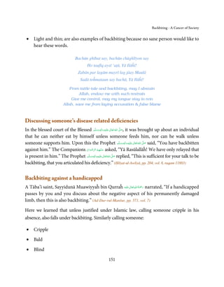 Backbiting - A Cancer of Society


•    Light and thin; are also examples of backbiting because no sane person would like to
     hear these words.

                                  Bachūn ghībat say, bachūn chūghlīyon say
                                          Ho taufīq aysī ‘aṭā, Yā Ilāĥī!
                                   Zabān par lagām mayrī lag jāay Maulā
                                     Sadā toĥmataun say bachā, Yā Ilāĥī!

                             From tattle-tale and backbiting, may I abstain
                                  Allah, endow me with such restrain
                              Give me control, may my tongue stay in rein
                         Allah, save me from laying accusation  false blame



Discussing someone’s disease related deficiencies
In the blessed court of the Blessed ‫َﻠَﻴْﻪ  واٰﻟ ِٖﻪ  وﺳﻠَّﻢ‬ʋ  ‫  اﷲ  ﺗَﻌَﺎﱃ‬ʄ‫ ,ﺻ‬it was brought up about an individual
                                                َ َ َ
                                                           ِ     ٰ ُ َّ َ

that he can neither eat by himself unless someone feeds him, nor can he walk unless
someone supports him. Upon this the Prophet ‫َﻠَﻴْﻪ  واٰﻟ ِٖﻪ  وﺳﻠَّﻢ‬ʋ  ‫  اﷲُ  ﺗَﻌَﺎﱃ‬ʄ‫ ﺻ‬said, “You have backbitten
                                                                            ََ َ
                                                                                 ِ ٰ    َّ َ

against him.” The Companions ‫ ﻋـﻠَﻴْﻬِﻢ اﻟﺮﺿﻮان‬asked, “Yā Rasūlallāĥ! We have only relayed that
                                  ْ َ ْ ِّ ُ             َ
                                    َّ ‫َﻠَﻴﻪ واٰﻟِﻪ وﺳﻠ‬ʋ ‫ اﷲ ﺗَﻌَﺎﱃ‬ʄ‫ ﺻ‬replied, “This is sufficient for your talk to be
is present in him.” The Prophet ‫َ َّ ُ ٰ ْ َ َ َ ﻢ‬
                                           ٖ ِ

backbiting, that you articulated his deficiency.” (Ḥilyat-ul-Awliyā, pp. 204, vol. 8, raqam 11883)


Backbiting against a handicapped
                                                           ٰ ِ ُ َْ َ
A Tāba’ī saint, Sayyidunā Muawiyyaĥ bin Qurraĥ ‫َﻠَﻴْﻪ‬ʋ ‫ رﲪﺔ اﷲ ﺗَﻌَﺎﱃ‬narrated, “If a handicapped
passes by you and you discuss about the negative aspect of his permanently damaged
limb, then this is also backbiting.” (Ad-Dur-rul-Manšur, pp. 571, vol. 7)

Here we learned that unless justified under Islamic law, calling someone cripple in his
absence, also falls under backbiting. Similarly calling someone:

•    Cripple

•    Bald

•    Blind

                                                        151
 