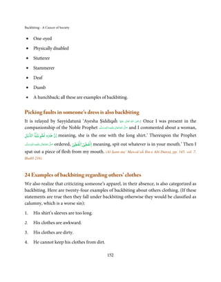Backbiting - A Cancer of Society


 •         One-eyed

 •         Physically disabled

 •         Stutterer

 •         Stammerer

 •         Deaf

 •         Dumb

 •         A hunchback; all these are examples of backbiting.


Picking faults in someone’s dress is also backbiting
                                                                                  ِ
It is relayed by Sayyidatunā ‘Ayesha Ṣiddīqaĥ ‫  اﷲ  ﺗَﻌَﺎﱃ  ﻋﻨْﻬَﺎ‬ʝ‫ :ر‬Once I was present in the
                                                                       َ ٰ     ُ َ َ
companionship of the Noble Prophet ‫َﻠَﻴْﻪ  واٰﻟ ِٖﻪ وﺳﻠَّﻢ‬ʋ  ‫  اﷲُ  ﺗَﻌَﺎﱃ‬ʄ‫ ﺻ‬and I commented about a woman,
                                       َ َ َ
                                                    ِ        ٰ            َّ َ

‫ﻳۡﻞ‬Ư‫ ا‬ƶۡ‫ان ﻫﺬه ﻟﻄﻮﻳ‬
             ٖ
               ٰ                           meaning, she is the one with the long shirt.’ Thereupon the Prophet
                                                     ۡ     ۡ
‫َﻠَﻴْﻪ واٰﻟِﻪ وﺳﻠ َّﻢ‬ʋ ‫ اﷲُ ﺗَﻌَﺎﱃ‬ʄ‫ﺻ‬
        ٖ ِ            ٰ          َّ َ            ۡ     ۡ
                                         ordered, ‫ اﻟﻔﻈﻲ اﻟﻔﻈﻲ‬meaning, spit out whatever is in your mouth.’ Then I
     َ َ َ

spat out a piece of flesh from my mouth. (Al-Ṣamt ma’ Mawsū’aĥ Ibn-e Abī Dunyā, pp. 145, vol. 7,
Ḥadīš 216)



24 Examples of backbiting regarding others’ clothes
We also realize that criticizing someone’s apparel, in their absence, is also categorized as
backbiting. Here are twenty-four examples of backbiting about others clothing. (If these
statements are true then they fall under backbiting otherwise they would be classified as
calumny, which is a worse sin):

1.         His shirt’s sleeves are too long.

2.         His clothes are awkward.

3.         His clothes are dirty.

4.         He cannot keep his clothes from dirt.

                                                                    152
 
