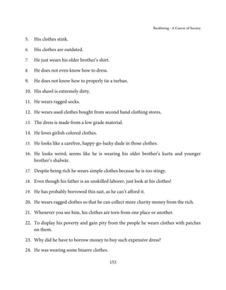 Backbiting - A Cancer of Society


5.   His clothes stink.

6.   His clothes are outdated.

7.   He just wears his older brother’s shirt.

8.   He does not even know how to dress.

9.   He does not know how to properly tie a turban.

10. His shawl is extremely dirty.

11. He wears ragged socks.

12. He wears used clothes bought from second hand clothing stores.

13. The dress is made from a low grade material.

14. He loves girlish colored clothes.

15. He looks like a carefree, happy-go-lucky dude in those clothes.

16. He looks weird; seems like he is wearing his older brother’s kurta and younger
    brother’s shalwār.

17. Despite being rich he wears simple clothes because he is too stingy.

18. Even though his father is an unskilled laborer, just look at his clothes!

19. He has probably borrowed this suit, as he can’t afford it.

20. He wears ragged clothes so that he can collect more charity money from the rich.

21. Whenever you see him, his clothes are torn from one place or another.

22. To display his poverty and gain pity from the people he wears clothes with patches
    on them.

23. Why did he have to borrow money to buy such expensive dress?

24. He was wearing some bizarre clothes.

                                                153
 