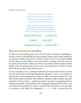 Backbiting - A Cancer of Society


                                    Sharāb-e-maḥabbat kuch aysī pilā day
                                                                       َّ َ َّ
                                   Kabhī bĥī nashaĥ ho na kam Yā Ilāĥī ‫ﻋَﺰوﺟﻞ‬
                                                                            َ

                                    Mujhay apnā ‘ashiq banā kar banā day
                                                                        َّ َ َّ َ
                                    Tū sir tā-pā taṣvīr-e-gham Yā Ilāĥī ‫ﻋﺰوﺟﻞ‬َ



                                  Allah, grant me a sip of the love potion
                                   Never fades away whose intoxication
                                Allah, make me drenched in Your devotion
                               Such that my being is a picture of sad emotion

                                 ٰ ٰ       ٰ
                            ‫ ﻣﺤﻤﺪ‬Ơ‫ ﻋ‬ƕ‫ اﻟـﻠـﻪ ﺗﻌﺎ‬Ơ‫ﺻ‬                 ۡ ْ       ۡ
                                                                  ‫ اﻟﺤﺒﻴﺐ‬Ơ‫ﺻﻠﻮا ﻋ‬
                                          ْ ْ                        ْ ْ
                                      ‫اﺳﺘﻐﻔﺮاﷲ‬                ‫ اﷲ‬ƕ‫ﺗﻮﺑﻮا ا‬
                                 ٰ ٰ       ٰ
                            ‫ ﻣﺤﻤﺪ‬Ơ‫ ﻋ‬ƕ‫ اﻟـﻠـﻪ ﺗﻌﺎ‬Ơ‫ﺻ‬                 ۡ ْ       ۡ
                                                                  ‫ اﻟﺤﺒﻴﺐ‬Ơ‫ﺻﻠﻮا ﻋ‬


Repentance from business of gambling
In order to avoid backbiting and to get rid of the habit of listening to backbiting; to
develop a habit of offering Ṣalāĥ and practicing the Sunnaĥ, keep yourself attached to
the righteous Madanī Environment of Dawat-e-Islami. Travel in the Madanī Qāfilaĥ
with the devotees of the Prophet to learn the Sunnaĥ. To prosper in this life and to be
successful in the Hereafter, fashion your deeds in accordance with the Madanī In’āmāt
Booklet. Fill in the questionnaire and turn it in to the representative of Dawat-e-Islami
within the first ten days of each Madanī month.
For your inspiration, here is a Madanī Parable that was relayed under oath by a teacher
from the Sui Division, Dera Bugti (Baluchistan, Pakistan): I used to run Tombola (A
business that involves gambling with money). In 2004, I fortunately attended the 3-day
Bāb-ul-Islam (Sindh) level Ijtimā’ held at Ṣeḥraĥ-e-Madinaĥ in Bāb-ūl-Madīna (Karachi),
organized by Dawat-e-Islami - a global non-political movement of propagating Quranic
teachings and Sunnaĥ. Towards the end of the congregation, during the Du’a session, I was
overwhelmed with emotion and I wept as I repented from all my previous sins and made
an intention to offer Ṣalāĥ with congregation. ‫ـﻪ ﻋَﺰَوﺟﻞ‬ȹ‫ ,اَﻟْـﺤﻤـﺪ ِ ﻟـﻠ‬after I returned from the
                                                   َّ َ َ ّ     ُ ْ َ


                                                        154
 