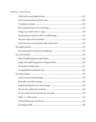 Backbiting - A Cancer of Society


            A bird calls towards righteousness..................................................................................... 241

            Don’t curse the animal used for a ride .............................................................................. 242
            To disdain an animal ........................................................................................................... 242
            Don’t speak bad about even a dead dog ............................................................................ 243

            Using a nice word to refer to a pig ..................................................................................... 243

            Using auspicious names to refer to worldly things.......................................................... 243
            The arrow always hits the bullseye..................................................................................... 244

            Words are more severe than the strike of the sword ....................................................... 245
       The eighth antidote.................................................................................................................... 245

            The best method to refrain from backbiting .................................................................... 245
       The ninth antidote ..................................................................................................................... 246
            What if backbiting devours good deeds ............................................................................ 246
            Stingy with wealth but generous with good deeds ........................................................... 246
            An antidote to kidney pain ................................................................................................. 247

            A crippled had an immediate cure..................................................................................... 248
       The tenth antidote ..................................................................................................................... 249
            Look at your own shortcomings ........................................................................................ 249

            Remember your shortcomings ........................................................................................... 249
            Despite knowing your own shortcomings... ..................................................................... 249

            The one who realizes his own faults .................................................................................. 249
            Do not contrive in the search for the concealed .............................................................. 249
                  َّ َ ّ
            Allah ‫ ﻋَﺰَوﺟﻞ‬will conceal ....................................................................................................... 250
                       َ

            Conceal frailties and reap Heaven ..................................................................................... 250
            Screaming in Hell ................................................................................................................. 250
 