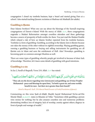 Backbiting - A Cancer of Society


congregation I closed my tombola business, kept a beard and started giving Dars at a
school. I also started teaching Quranic recitation at Madrasa-tul-Madīnaĥ (for adults).

Gambling is Ḥarām
Dear Islamic brothers! What one can say about the blessings of the Sunnaĥ-inspiring
                                                               َّ َ َّ َ
congregations of Dawat-e-Islami! With the mercy of Allah ‫ ,ﻋﺰوﺟﻞ‬these congregations
                                                                    َ
engender a Madanī Reformation amongst countless attendees and these gatherings
become a source of prosperity of both worlds, for them. You just read the Madanī Parable
which relayed a tale of how an Islamic brother repented from his tombola business.
Tombola is a form of gambling. Gambling, according to the Islamic laws is Ḥarām because
one takes the money of the other without its rightful ownership. Playing gambling games,
running a gambling business or buying and selling instruments for gambling are all
Ḥarām acts in Islam and earn the entitlement of Hell. Alas! Nowadays, gambling is
becoming quite so common amongst Muslims as well.

There are some types of gambling whereby people get involved in because of sheer lack
of knowledge. Therefore, let’s learn some details of gambling with good intentions.

Gambling is a sin
                                             َّ َ َّ َ
In Juz 2, Suraĥ al-Baqaraĥ, Verse 219, Allah ‫ ﻋﺰوﺟﻞ‬has stated:
                                                  َ


      ۡ ۡ  ۡ          ۤ       ۡ               ٌ ۡ ‫ﻗﻞﻓﻴﻬﻤﺎ ۤ ﺛۡﻢ ﻛﺒ‬
                                                              ۡ ۡ             ۡ‫ﺴـ ۡ ﻧﻚ ﻋﻦ ۡ ۡ و ﻟۡﻤﻴ‬
                                                                                                   ۡ
  ‫ﻣﻦﻧﻔﻌﻬﻤﺎ‬                ‫و ﻨﺎﻓ ﻟﻠﻨﺎس و ﺛﻤﻬﻤﺎ‬        ٌ
  “They ask you the decree regarding wine (intoxicants) and gambling; say (O dear Prophet
   Mohammed - peace and blessings be upon him), “In both is great sin, and some worldly
                 benefit for men - but their sin is greater than their benefit”
          (Sūraĥ al-Baqaraĥ, Āyaĥ. 219) (Kanzul Īmān(Treasure of Faith)[Translation of Quran])

Commenting on this verse Ṣadr-ul-Afāḍil, Shaykh Sayyid Muhammad Na’īm-ud-Dīn
                     ٰ ِ ُ َْ َ
Murād Ābādī ‫َﻠَﻴْﻪ‬ʋ  ‫ رﲪﺔ  اﷲ  ﺗَﻌَﺎﱃ‬states in Khazāin-ul-‘Irfān: “Sometimes while gambling a person
wins money for nothing; but he also amasses countless sins and numerous problems:
diminishing intellect; loss of integrity; lack of worship, enmity against others; disgrace in
front of people and wastage of wealth.”

                                                  155
 