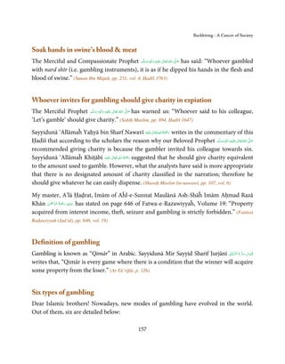 Backbiting - A Cancer of Society


Soak hands in swine’s blood  meat
The Merciful and Compassionate Prophet ‫َﻠَﻴْﻪ  واٰﻟ ِٖﻪ  وﺳﻠَّﻢ‬ʋ  ‫  اﷲ  ﺗَﻌَﺎﱃ‬ʄ‫ ﺻ‬has said: “Whoever gambled
                                                     َ َ َ
                                                           ِ      ٰ ُ َّ َ

with nard shīr (i.e. gambling instruments), it is as if he dipped his hands in the flesh and
blood of swine.” (Sunan Ibn Mājah, pp. 231, vol. 4, Ḥadīš 3763)


Whoever invites for gambling should give charity in expiation
The Merciful Prophet ‫َﻠَﻴْﻪ  واٰﻟ ِٖﻪ  وﺳﻠَّﻢ‬ʋ  ‫  اﷲ  ﺗَﻌَﺎﱃ‬ʄ‫ ﺻ‬has warned us: “Whoever said to his colleague,
                         ََ         َ
                                       ِ        ٰ ُ         َّ َ

‘Let’s gamble’ should give charity.” (Saḥīḥ Muslim, pp. 894, Ḥadīš 1647)

                                                            ٰ ِ ُ َْ َ
Sayyidunā ‘Allāmaĥ Yaḥyā bin Sharf Nawavī ‫َﻠَﻴْﻪ‬ʋ ‫ رﲪﺔ اﷲ ﺗَﻌَﺎﱃ‬writes in the commentary of this
Ḥadīš that according to the scholars the reason why our Beloved Prophet ‫َﻠَﻴْﻪ واٰﻟ ِٖﻪ وﺳﻠَّﻢ‬ʋ ‫ اﷲ ﺗَﻌَﺎﱃ‬ʄ‫ﺻ‬
                                                                                       ََ َ
                                                                                            ِ   ٰ ُ َّ َ

recommended giving charity is because the gambler invited his colleague towards sin.
                                    ٰ ِ ُ َْ َ
Sayyidunā ‘Allāmaĥ Khiṭābī ‫َﻠَﻴْﻪ‬ʋ  ‫ رﲪﺔ  اﷲ  ﺗَﻌَﺎﱃ‬suggested that he should give charity equivalent
to the amount used to gamble. However, what the analysts have said is more appropriate
that there is no designated amount of charity classified in the narration; therefore he
should give whatever he can easily dispense. (Sharaḥ Muslim lin-nawawī, pp. 107, vol. 6)

My master, A’lā Ḥaḍrat, Imām of Aĥl-e-Sunnat Maulānā Ash-Shāĥ Imām Aḥmad Razā
      ْ ْ َّ ُ َ ْ َ ِ َ
Khān ‫ ﻋـﻠَﻴْﻪ  رﲪﺔ  اﻟـﺮﲪٰﻦ‬has stated on page 646 of Fatwa-e-Razawiyyaĥ, Volume 19: “Property
acquired from interest income, theft, seizure and gambling is strictly forbidden.” (Fatāwā
Raḍawiyyah (Jad īd), pp. 646, vol. 19)



Definition of gambling
                                                                               ِ َّ ُ ُّ ِ َ ّ ِ
Gambling is known as “Qimār” in Arabic. Sayyidunā Mir Sayyid Sharif Jurjānī ‫ُﻗﺪس  ﺳﺮ  ہ  اﻟﺮ َّﺑﺎﱏ‬
writes that, “Qimār is every game where there is a condition that the winner will acquire
some property from the loser.” (At-Tā’rifāt, p. 126)


Six types of gambling
Dear Islamic brothers! Nowadays, new modes of gambling have evolved in the world.
Out of them, six are detailed below:

                                                    157
 