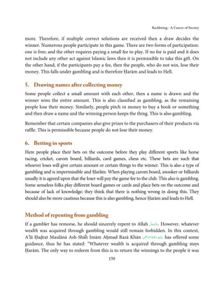 Backbiting - A Cancer of Society


more. Therefore, if multiple correct solutions are received then a draw decides the
winner. Numerous people participate in this game. There are two forms of participation:
one is free; and the other requires paying a small fee to play. If no fee is paid and it does
not include any other act against Islamic laws then it is permissible to take this gift. On
the other hand, if the participants pay a fee, then the people, who do not win, lose their
money. This falls under gambling and is therefore Ḥarām and leads to Hell.

5. Drawing names after collecting money
Some people collect a small amount with each other, then a name is drawn and the
winner wins the entire amount. This is also classified as gambling, as the remaining
people lose their money. Similarly, people pitch in money to buy a book or something
and then draw a name and the winning person keeps the thing. This is also gambling.

Remember that certain companies also give prizes to the purchasers of their products via
raffle. This is permissible because people do not lose their money.

6. Betting in sports
Here people place their bets on the outcome before they play different sports like horse
racing, cricket, carom board, billiards, card games, chess etc. These bets are such that
whoever loses will give certain amount or certain things to the winner. This is also a type of
gambling and is impermissible and Ḥarām. When playing carom board, snooker or billiards
usually it is agreed upon that the loser will pay the game fee to the club. This also is gambling.
Some senseless folks play different board games or cards and place bets on the outcome and
because of lack of knowledge; they think that there is nothing wrong in doing this. They
should also be more cautious because this is also gambling, hence Ḥarām and leads to Hell.


Method of repenting from gambling
                                                                  َّ َ ّ َ
If a gambler has remorse, he should sincerely repent to Allah ‫ .ﻋﺰَوﺟﻞ‬However, whatever
                                                                       َ
wealth was acquired through gambling would still remain forbidden. In this context,
                                                           ْ ْ َّ ُ َ ْ َ ِ َ
A’lā Ḥaḍrat Maulānā Ash-Shāĥ Imām Aḥmad Razā Khān ‫ ﻋـﻠَﻴْﻪ  رﲪﺔ  اﻟـﺮﲪٰﻦ‬has offered some
guidance, thus he has stated: “Whatever wealth is acquired through gambling stays
Ḥarām. The only way to redeem from this is to return the winnings to the people it was
                                               159
 