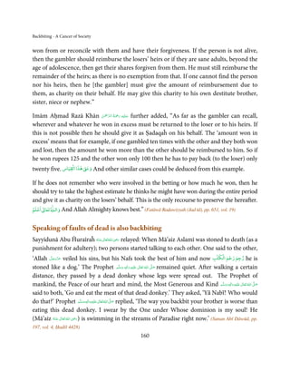 Backbiting - A Cancer of Society


won from or reconcile with them and have their forgiveness. If the person is not alive,
then the gambler should reimburse the losers’ heirs or if they are sane adults, beyond the
age of adolescence, then get their shares forgiven from them. He must still reimburse the
remainder of the heirs; as there is no exemption from that. If one cannot find the person
nor his heirs, then he [the gambler] must give the amount of reimbursement due to
them, as charity on their behalf. He may give this charity to his own destitute brother,
sister, niece or nephew.”

                             ْ ْ َّ ُ َ ْ َ ِ َ
Imām Aḥmad Razā Khān ‫ ﻋـﻠَﻴْﻪ  رﲪﺔ  اﻟـﺮﲪٰﻦ‬further added, “As far as the gambler can recall,
wherever and whatever he won in excess must be returned to the loser or to his heirs. If
this is not possible then he should give it as Ṣadaqaĥ on his behalf. The ‘amount won in
excess’ means that for example, if one gambled ten times with the other and they both won
and lost, then the amount he won more than the other should be reimbursed to him. So if
he won rupees 125 and the other won only 100 then he has to pay back (to the loser) only
                     ۡ
twenty five. ‫ٰ ﻫﺬا اﻟﻘﻴﺎس‬ǁ‫ وﻋ‬And other similar cases could be deduced from this example.

If he does not remember who were involved in the betting or how much he won, then he
should try to take the highest estimate he thinks he might have won during the entire period
and give it as charity on the losers’ behalf. This is the only recourse to preserve the hereafter.
   ۡ ٰ     ٰ
‫ اﻋﻠﻢ‬ư‫ ﺗﻌﺎ‬Ɠ‫ واﻟـ‬And Allah Almighty knows best.” (Fatāwā Raḍawiyyah (Jad īd), pp. 651, vol. 19)


Speaking of faults of dead is also backbiting
                                        ِ
Sayyidunā Abu Ĥuraīraĥ ‫ اﷲ ﺗَﻌَﺎﱃ ﻋـﻨْﻪ‬ʝ‫ ر‬relayed: When Mā’aiz Aslamī was stoned to death (as a
                         ُ َ ٰ ُ َ َ
punishment for adultery); two persons started talking to each other. One said to the other,
                                                                                              ۡ   ۡ   ۡ
‘Allah ‫ ﻋﺰَوﺟﻞ‬veiled his sins, but his Nafs took the best of him and now ‫ رﺟﻢ رﺟﻢ اﻟﻜﻠﺐ‬he is
        َّ َ ّ َ
              َ
stoned like a dog.’ The Prophet ‫َﻠَﻴْﻪ  واٰﻟ ِٖﻪ  وﺳﻠَّﻢ‬ʋ  ‫  اﷲ  ﺗَﻌَﺎﱃ‬ʄ‫ ﺻ‬remained quiet. After walking a certain
                                                         ََ َ
                                                              ِ  ٰ ُ   َّ َ

distance, they passed by a dead donkey whose legs were spread out. The Prophet of
mankind, the Peace of our heart and mind, the Most Generous and Kind ‫َﻠَﻴْﻪ  واٰﻟ ِٖﻪ  وﺳﻠَّﻢ‬ʋ  ‫  اﷲُ  ﺗَﻌَﺎﱃ‬ʄ‫ﺻ‬
                                                                                                    ََ َ
                                                                                                         ِ ٰ   َّ َ

said to both, ‘Go and eat the meat of that dead donkey.’ They asked, ‘Yā Nabī! Who would
do that?’ Prophet ‫َﻠَﻴْﻪ واٰﻟ ِٖﻪ وﺳﻠَّﻢ‬ʋ ‫ اﷲ ﺗَﻌَﺎﱃ‬ʄ‫ ﺻ‬replied, ‘The way you backbit your brother is worse than
                               ََ َ
                                    ِ     ٰ ُ َّ َ
eating this dead donkey. I swear by the One under Whose dominion is my soul! He
                            ِ
(Mā’aiz ‫  اﷲ  ﺗَﻌَﺎﱃ  ﻋـﻨْﻪ‬ʝ‫ )ر‬is swimming in the streams of Paradise right now.’ (Sunan Abī Dāwūd, pp.
            ُ َ ٰ ُ َ َ
197, vol. 4, Ḥadīš 4428)
                                                       160
 