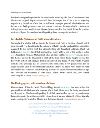 Backbiting - A Cancer of Society


bath) relay the good aspect of the deceased to the people e.g. the face of the deceased was
illuminated or good fragrance emanated from the corpse; and if one observes anything
negative e.g. the colour of the face turned black or corpse gave off a bad odour or the
face or other body parts were not in a normal condition, then one should refrain from
telling it to anyone, as this is not allowed. It is narrated in this Ḥadīš, ‘Relay the positive
attributes of your deceased and avoid speaking about the negative attributes.’


Invoked the Statement of Faith aloud after death
Seemingly, if a Muslim did not invoke the Statement of Faith at the time of death and if
someone said, “He didn’t invoke the Statement of Faith” then he has backbitten against the
deceased. In this context read this faith-refreshing tale: Sayyidunā ‘Allāmaĥ Abdul Ḥaī
                          ِ ُ َْ
Lakĥnawī ‫َﻠَﻴْﻪ‬ʋ  ‫ رﲪﺔ  اﷲ  ﺗَﻌَﺎﱃ‬stated that, amongst his family elders, one of the saints of Allah
                  ٰ              َ
 َّ َ ّ َ                                                                      ٰ ِ ُ َْ َ
‫ ,ﻋﺰَوﺟﻞ‬Sayyidunā Maulānā Muhammad Iẓĥār-ul-Ḥaqq Lakĥnawī ‫َﻠَﻴْﻪ‬ʋ  ‫ رﲪﺔ  اﷲ  ﺗَﻌَﺎﱃ‬passed away.
      َ
He did not invoke the Statement of Faith at the time of his death. People covered his
body with a sheet and arranged for his funeral bath and burial. When everybody came
outside, some criticized that on the outward he seemed like a very pious person but he
could not even utter the Statement of Faith at the time of his death. Most attendees were
offended by this statement but at that very moment the deceased Maulānā folded his legs
and invoked the Statement of Faith aloud. When people heard this, they started
criticizing the accusers. (Ghībat kiyā hay, p. 19)


Backbiting against a deceased non-believer
                                                                     ِ ُ َْ
Commentator of Bukhārī, Muftī Sharīf-ul-Ḥaqq Amjadī ‫َﻠَﻴْﻪ‬ʋ  ‫ رﲪﺔ  اﷲ  ﺗَﻌَﺎﱃ‬has written that it is
                                                                ٰ           َ
permissible to talk ill of non-believers even if he is dead. However, if the family members of
the deceased are Muslims and speaking ill of their non-Muslim parents or grandparents
brings them grief then it is essential to refrain from it as now talking ill of their kin falls
under causing grief to a fellow Muslim and that is not allowed. (Nuzha-tul-Qārī, pp. 886, vol. 2)

                           Shaĥā manḋlā raĥī ĥay maut sar per pĥir bĥī merā nafs
                            Gunāĥaun kī taraf har dam hay māyīl Yā Rasūl-Allah

                                     Master, death is hovering over my head
                                   Yet the Nafs prefers the path of sins to tread
                                                        162
 