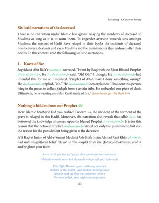 Backbiting - A Cancer of Society


Six lurid narrations of the deceased
There is no restriction under Islamic law against relaying the incidents of deceased to
Muslims as long as it is to warn them. To engender aversion towards sins amongst
Muslims, the masters of Ḥadīš have relayed in their books the incidents of deceased
non-believers, deviants and even Muslims and the punishments they endured after their
deaths. In this context, read the following six lurid narrations:


1. Kurtā of fire
                                                                      ِ
Sayyidunā Abū Rāfa’e ‫ اﷲ ﺗَﻌَﺎﱃ ﻋـﻨْﻪ‬ʝ‫ ر‬narrated, “I went by Baqī with the Most Blessed Prophet
                                                ُ َ ٰ ُ َ َ
‫َﻠَﻴْﻪ  واٰﻟِﻪ  وﺳﻠَّﻢ‬ʋ  ‫  اﷲ  ﺗَﻌَﺎﱃ‬ʄ‫ ,ﺻ‬He ‫َﻠَﻴْﻪ  واٰﻟِﻪ  وﺳﻠَّﻢ‬ʋ  ‫  اﷲ  ﺗَﻌَﺎﱃ‬ʄ‫ ﺻ‬said, “Oh! Oh!” I thought He ‫َﻠَﻴْﻪ  واٰﻟِﻪ  وﺳﻠَّﻢ‬ʋ  ‫  اﷲ  ﺗَﻌَﺎﱃ‬ʄ‫ ﺻ‬had
    َ َ
        ٖ ِ
             َ           ٰ ُ         َّ َ
                                                 ََ
                                                    ٖ ِ
                                                         َ           ٰ ُ         َّ َ
                                                                                                                     َ َ
                                                                                                                         ٖ ِ
                                                                                                                              َ           ٰ ُ         َّ َ

intended this for me so I inquired, “Prophet of Allah, have I done something wrong?”
He ‫َﻠَﻴْﻪ واٰﻟ ِٖﻪ وﺳﻠَّﻢ‬ʋ ‫ اﷲ ﺗَﻌَﺎﱃ‬ʄ‫ ﺻ‬replied, “No.” He ‫َﻠَﻴْﻪ واٰﻟ ِٖﻪ وﺳﻠَّﻢ‬ʋ ‫ اﷲ ﺗَﻌَﺎﱃ‬ʄ‫ ﺻ‬then explained, “I had sent this person,
               َ َ َ
                          ِ      ٰ ُ َّ َ                                             ََ َ
                                                                                           ِ ٰ ُ َّ َ
lying in the grave, to collect Ṣadqaĥ from a certain tribe. He embezzled one piece of cloth.
Ultimately, he is wearing a similar Kurtā made of fire.” (Sunan Nasāiī, pp. 150, Ḥadīš 859)


Nothing is hidden from our Prophet
Dear Islamic brothers! Did you realize! To warn us, the incident of the torment of the
grave is relayed in this Ḥadīš. Moreover, this narration also reveals that Allah ‫ ﻋﺰَوﺟﻞ‬has          َّ َ ّ َ
                                                                                                          َ
bestowed the knowledge of unseen upon the blessed Prophet ‫َﻠَﻴْﻪ واٰﻟ ِٖﻪ وﺳﻠَّﻢ‬ʋ ‫ اﷲ ﺗَﻌَﺎﱃ‬ʄ‫ .ﺻ‬It is for this
                                                                                    َ َ َ
                                                                                          ِ ٰ ُ َّ َ
reason that the Beloved Prophet ‫َﻠَﻴْﻪ واٰﻟ ِٖﻪ وﺳﻠَّﻢ‬ʋ ‫ اﷲ ﺗَﻌَﺎﱃ‬ʄ‫ ﺻ‬stated not only the punishment, but also
                                    َ َ َ
                                                ِ       ٰ ُ َّ َ

the reason for the punishment being given to the deceased.

                                                                              ْ ْ َّ ُ ْ َ ِ َ
A’lā Ḥaḍrat Imām of Aĥl-e-Sunnat Maulānā Ash-Shāĥ Imām Aḥmad Razā Khān ‫ﻋـﻠَﻴْﻪ رﲪَﺔ اﻟـﺮﲪٰﻦ‬
had such magnificent belief relayed in this couplet from his Ḥadāiq-e-Bakhshish; read it
and brighten your faith:

                               Sar-e ‘arsh per hay terī guzar, dil-e- farsh per hay terī naẓar
                             Malakūt-o-mulk mayn koī shay naĥī woh jo tujh pay ‘iyān naĥī

                                          The High Throne, your walkway reaches
                                        Bottom of the earth, your vision encompasses
                                           Angels and all that the universe covers
                                           Not concealed, your sight encompasses

                                                                           163
 