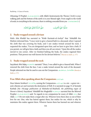 Backbiting - A Cancer of Society


(Meaning: O Prophet ‫َﻠَﻴْﻪ  واٰﻟ ِٖﻪ وﺳﻠَّﻢ‬ʋ  ‫  اﷲ  ﺗَﻌَﺎﱃ‬ʄ‫ ,ﺻ‬with Allah’s bestowments the Throne [‘Arsh] is your
                          ََ َ
                                     ِ        ٰ ُ َّ َ
walking path and the bottom of the earth is in your blessed sight. From angels to the world
of souls, to everything in the universe, there is nothing concealed from you ‫َﻠَﻴْﻪ واٰﻟ ِٖﻪ وﺳﻠَّﻢ‬ʋ ‫ اﷲ ﺗَﻌَﺎﱃ‬ʄ‫).ﺻ‬
                                                                                                 ََ َ
                                                                                                      ِ ٰ ُ َّ َ



                            ٰ ٰ       ٰ
                       ‫ ﻣﺤﻤﺪ‬Ơ‫ ﻋ‬ƕ‫ اﻟـﻠـﻪ ﺗﻌﺎ‬Ơ‫ﺻ‬                          ۡ ْ       ۡ
                                                                      ‫ اﻟﺤﺒﻴﺐ‬Ơ‫ﺻﻠﻮا ﻋ‬


2. Snake wrapped around a deviant
Hafiz Abū Khallāl has narrated in “Kitāb Karāmāt-ul-Awliyā” that ‘Abdullāĥ bin
Hāshim informed him, “I once went to give a funeral bath to a deceased, when I opened
the cloth that was covering his body, and I saw snakes twined around his neck. I
requested the snakes, ‘You are designated upon him, and we have to give him a bath. If
you permit, we will give him a bath and then you all can return.’ Upon this all the snakes
moved to one corner. After we finished bathing the body, the snakes regained their
positions. That person was well-known for his deviant believes.”(Sharaḥ-us Ṣudūr, p. 177)


3. Snake wrapped around the neck
Sayyidunā Abū Isḥāq ‫َﻠَﻴْﻪ‬ʋ ‫ رﲪﺔ اﷲ ﺗَﻌَﺎﱃ‬narrated: “Once, I was called to give a funeral bath. When I
                            ٰ ُ ُ َْ َ
removed the cloth from the face, I saw a snake twined around the neck of the deceased.
People informed me that he used to cuss out the Companions ‫ اﷲ ﺗَﻌَﺎﱃ ﻋﻨْﻬﻢ‬ʝ‫ ﻋﺰوﺟﻞ .ر‬ȸ‫( ﻣﻌﺎذ ا‬Sharaḥ-us
                                                                            ِ
                                                            ُ َ ٰ ُ َ َ َّ َ َ َّ َ ȹ َ َ
Ṣudūr, p. 173)


Fear Allah when speaking about the Companions ‫ﻋـﻠَﻴْﻬِﻢ اﻟﺮﺿﻮان‬
                                              ْ َ ْ ِّ ُ      َ

Dear Islamic brothers! ‫  ﻋﺰَوﺟﻞ‬ȸ‫ ,ﻣﻌﺎذَ  ا‬cursing the Companions ‫ ﻋـﻠَﻴْﻬِﻢ  اﻟﺮﺿﻮان‬is a sin - a grave sin –
                                                 َّ َ ّ َ
                                                      َ   ȹ َ                       ْ َ ْ ِّ ُ َ
and a Ḥarām act and warrants the destination of Hell. It is narrated on page 31 of Savāniḥ
Karbalā [the 192-page publication of Maktaba-tul-Madīnaĥ, the publishing organ of
                                                                                          ِ
Dawat-e-Islami]: Sayyidunā ‘Abdullāĥ bin Mughaffal ‫  اﷲ  ﺗَﻌَﺎﱃ  ﻋـﻨْﻪ‬ʝ‫ ر‬narrated that the Beloved
                                                                              ُ َ ٰ ُ َ َ
Prophet ‫َﻠَﻴْﻪ  واٰﻟ ِٖﻪ  وﺳﻠَّﻢ‬ʋ  ‫  اﷲ  ﺗَﻌَﺎﱃ‬ʄ‫ ﺻ‬said, ‘In regards to my companions be weary of Allah ‫ ,ﻋﺰَوﺟﻞ‬fear
                ََ َ
                          ِ        ٰ ُ َّ َ                                                            َّ َ ّ َ
                                                                                                            َ
       َّ َ ّ َ
      ‫ !ﻋﺰَوﺟﻞ‬Do not make them a target after me. Whoever loves them does so out of their
Allah َ
love for me. One, who has hatred against them, has malice for me, which is why he
maintains this malice against them. Whoever harms them has harmed me and whoever
                                                       164
 