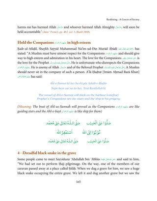 Backbiting - A Cancer of Society


                                 َّ َ ّ َ                          َّ َ ّ َ
harms me has harmed Allah ‫ ﻋﺰَوﺟﻞ‬and whoever harmed Allah Almighty ‫ ,ﻋﺰَوﺟﻞ‬will soon be
                                      َ                                 َ
held accountable.’ (Jāmi’ Tirmiżī, pp. 463, vol. 5, Ḥadīš 3888)


Hold the Companions ‫ ﻋـﻠَﻴْﻬِﻢ اﻟﺮﺿﻮان‬in high esteem
                    ْ َ ْ ِّ ُ      َ

Ṣadr-ul-Afāḍil, Shaykh Sayyid Muhammad Na’īm-ud-Dīn Murād Ābādī ‫َﻠَﻴْﻪ‬ʋ  ‫ رﲪَﺔ  اﷲ  ﺗَﻌَﺎﱃ‬has                  ٰ     ِ ُ ْ
                                                                                                                           َ
stated: “A Muslim must have utmost respect for the Companions ‫ ﻋـﻠَﻴْﻬِﻢ  اﻟﺮﺿﻮان‬and should give
                                                                                        ْ َ ْ ِّ ُ  َ
way to high esteem and admiration in his heart. The love for the Companions ‫ اﷲ ﺗَﻌَﺎﱃ ﻋﻨْﻬﻢ‬ʝ‫ ر‬is                            ِ
                                                                                                                 ُ َ ٰ ُ َ َ
the love for the Prophet ‫َﻠَﻴْﻪ واٰﻟ ِٖﻪ وﺳﻠَّﻢ‬ʋ ‫ اﷲ ﺗَﻌَﺎﱃ‬ʄ‫ .ﺻ‬He is unfortunate who disrespects the Companions
                                   ََ َ
                                         ِ         ٰ ُ َّ َ
‫ .ﻋـﻠَﻴْﻬِﻢ  اﻟﺮﺿﻮان‬He is enemy of Allah ‫ ﻋﺰَوﺟﻞ‬and of the Beloved Prophet ‫َﻠَﻴْﻪ واٰﻟِﻪ وﺳﻠَّﻢ‬ʋ  ‫  اﷲ  ﺗَﻌَﺎﱃ‬ʄ‫ .ﺻ‬A Muslim
ْ َ ْ ِّ ُ        َ                              َّ َ ّ َ
                                                      َ
                                                                                            ٖ ِ
                                                                                         َ َ َ     ٰ ُ َّ َ

should never sit in the company of such a person. A’lā Ḥaḍrat [Imām Aḥmad Razā Khan]
 ْ ْ َّ ُ َ ْ َ ِ َ
‫ ﻋـﻠَﻴْﻪ رﲪﺔ اﻟـﺮﲪٰﻦ‬has said:

                                 Aĥl-e-Sunnat kā hay bayřā pār Aṣhāb-e-Ḥuḍūr
                                  Najm hayn aur na āo hay ‘Itrat Rasūlallah kī

                     The vessel of Aĥl-e-Sunnat will dock on the harbour [carefree]
                    Prophet’s Companions are the stars and the ship is his progeny

(Meaning: The boat of Aĥl-us-Sunnaĥ will prevail as the Companions                                   ‫ﻋـﻠَﻴْﻬِﻢ  اﻟﺮﺿﻮان‬
                                                                                                     ْ َ ْ ِّ ُ       َ   are like
guiding stars and the Ahl-e-bayt ‫ ﻋـﻠَﻴْﻬِﻢ اﻟﺮﺿﻮان‬is like ship for them)
                                 ْ َ ْ ِّ ُ      َ



                                  ٰ ٰ       ٰ
                             ‫ ﻣﺤﻤﺪ‬Ơ‫ ﻋ‬ƕ‫ اﻟـﻠـﻪ ﺗﻌﺎ‬Ơ‫ﺻ‬                     ۡ ْ       ۡ
                                                                       ‫ اﻟﺤﺒﻴﺐ‬Ơ‫ﺻﻠﻮا ﻋ‬
                                            ْ ْ                          ْ ْ
                                        ‫اﺳﺘﻐﻔﺮاﷲ‬                  ‫ اﷲ‬ƕ‫ﺗﻮﺑﻮا ا‬
                                    ٰ ٰ       ٰ
                               ‫ ﻣﺤﻤﺪ‬Ơ‫ ﻋ‬ƕ‫ اﻟـﻠـﻪ ﺗﻌﺎ‬Ơ‫ﺻ‬                    ۡ ْ       ۡ
                                                                        ‫ اﻟﺤﺒﻴﺐ‬Ơ‫ﺻﻠﻮا ﻋ‬


4 - Dreadful black snake in the grave
                                                                 ٰ ُ َ ِ َ
Some people came to meet Sayyidunā ‘Abdullah bin ‘Abbās ‫  اﷲ  ﺗَﻌَﺎﱃ  ﻋَﻨْﻬﻤﺎ‬ʝ‫ ر‬and said to him,
                                                             َ ُ
“We had set out to perform Ḥajj pilgrimage. On the way, one of the members of our
caravan passed away at a place called Ṣifāḥ. When we dug a grave for him, we saw a huge
black snake occupying the entire grave. We left it and dug another grave but we saw the

                                                            165
 
