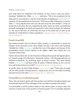 Backbiting - A Cancer of Society


same snake there too. Perplexed at the situation, we have come to seek your advice.”
                                                     ِ
Sayyidunā ‘Abdullah bin ‘Abbās ‫  اﷲُ  ﺗَﻌَﺎﱃ  ﻋﻨْﻬﻤﺎ‬ʝ‫ ر‬told them, “This is the punishment for the
                                َ ُ َ ٰ             َ َ
                                                                                              ۡ      ۡ
dishonesty he was involved in.” And the words relayed in Al-Bayĥaqī are: ‫ي ﻛﺎن ﻳﻌﻤﻞ‬Ư‫ ا‬Ɠ‫ذاك ﻋﻤ‬
meaning, ‘It is the punishment for his actions’. “Bury him in either of the graves. I swear by
      َّ َ ّ َ
Allah ‫ !ﻋﺰَوﺟﻞ‬If you dig the entire earth, you will come across the same situation.” At last, we
           َ
buried him in the grave that was occupied by the snake. Upon our return, we handed the
deceased’s belongings to his family and inquired his widow about his deeds. She informed
us, “He used to sell food. He would take out some for his family and to make up the
shortages he would blend in inferior ingredients.” (Sharaḥ-us Ṣudūr, p. 174) (Shu’bul Īmān, pp.
334, vol. 4, Hadis 5311)


Fraud is from Hell
Dear Islamic brother! Did you observe? When needed, it is permissible to narrate the
incidents of the deceased to warn other Muslim and this is the reason why Sayyidunā
                                          ِ
‘Abdullah bin ‘Abbās ‫  اﷲ  ﺗَﻌَﺎﱃ  ﻋﻨْﻬﻤﺎ‬ʝ‫ ر‬unveiled the vices of the pilgrim and because of this
                        َ ُ َ ٰ ُ َ َ
permissibility various learned scholars of the highest calibre have relayed this very
narration in their books.
Further, this narration also unveils the perils of selling inferior goods through deception.
It is relayed on page 218 of Bayānāt-e-‘Aṭṭāriyyaĥ, Volume 1 [the 480-page publication of
Maktaba-tul-Madīnaĥ, the publishing organ of Dawat-e-Islami], ‘The Most Blessed
Prophet ‫َﻠَﻴْﻪ  واٰﻟ ِٖﻪ  وﺳﻠَّﻢ‬ʋ  ‫  اﷲ  ﺗَﻌَﺎﱃ‬ʄ‫ ﺻ‬said these words of caution: “Whoever betrays us, he is not one
            َ َ َ
                          ِ        ٰ ُ َّ َ

of us and fraud and deceit are in Hell.” (Mu’jam Kabīr, pp. 138, vol. 10, Ḥadīš 10,234)
In another place, the Most Noble Prophet ‫َﻠَﻴْﻪ  واٰﻟ ِٖﻪ  وﺳﻠَّﻢ‬ʋ  ‫  اﷲ  ﺗَﻌَﺎﱃ‬ʄ‫ ﺻ‬said: “Three types of people
                                                   َ َ َ
                                                           ِ        ٰ ُ         َّ َ

will not enter paradise: deceitful person, a stingy person and one who keeps reminding
about his favour to the other.” (Jāmi’ Tirmiżī, pp. 388, vol. 3, Ḥadīš 1970)

Permissible way to sell inferior goods
Those who mix inferior goods with their products and sell them through deception and
fraud should take heed. What will happen if they are held accountable after death?
It is permissible to sell the product mixed in with inferior goods, as long as either the
customer is made aware of the quantity of mixed in goods or if it is promptly displayed
                                                      166
 