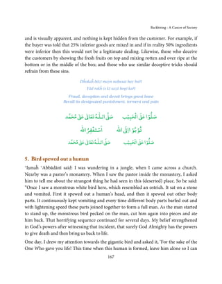 Backbiting - A Cancer of Society


and is visually apparent, and nothing is kept hidden from the customer. For example, if
the buyer was told that 25% inferior goods are mixed in and if in reality 50% ingredients
were inferior then this would not be a legitimate dealing. Likewise, those who deceive
the customers by showing the fresh fruits on top and mixing rotten and over ripe at the
bottom or in the middle of the box; and those who use similar deceptive tricks should
refrain from these sins.

                            Dĥokaĥ bāzī mayn naḥusat hay bařī
                                Yād rakĥ is kī sazā hogī kařī
                      Fraud, deception and deceit brings great bane
                    Recall its designated punishment, torment and pain


                          ٰ ٰ       ٰ
                     ‫ ﻣﺤﻤﺪ‬Ơ‫ ﻋ‬ƕ‫ اﻟـﻠـﻪ ﺗﻌﺎ‬Ơ‫ﺻ‬           ۡ ْ       ۡ
                                                     ‫ اﻟﺤﺒﻴﺐ‬Ơ‫ﺻﻠﻮا ﻋ‬
                                ْ ْ                      ْ ْ
                            ‫اﺳﺘﻐﻔﺮاﷲ‬              ‫ اﷲ‬ƕ‫ﺗﻮﺑﻮ اا‬
                           ٰ ٰ       ٰ
                      ‫ ﻣﺤﻤﺪ‬Ơ‫ ﻋ‬ƕ‫ اﻟـﻠـﻪ ﺗﻌﺎ‬Ơ‫ﺻ‬           ۡ ْ       ۡ
                                                      ‫ اﻟﺤﺒﻴﺐ‬Ơ‫ﺻﻠﻮا ﻋ‬


5. Bird spewed out a human
‘Iṣmaĥ ‘Abbādānī said: I was wandering in a jungle, when I came across a church.
Nearby was a pastor’s monastery. When I saw the pastor inside the monastery, I asked
him to tell me about the strangest thing he had seen in this (deserted) place. So he said:
“Once I saw a monstrous white bird here, which resembled an ostrich. It sat on a stone
and vomited. First it spewed out a human’s head, and then it spewed out other body
parts. It continuously kept vomiting and every time different body parts barfed out and
with lightening speed these parts joined together to form a full man. As the man started
to stand up, the monstrous bird pecked on the man, cut him again into pieces and ate
him back. That horrifying sequence continued for several days. My belief strengthened
in God’s powers after witnessing that incident, that surely God Almighty has the powers
to give death and then bring us back to life.
One day, I drew my attention towards the gigantic bird and asked it, ‘For the sake of the
One Who gave you life! This time when this human is formed, leave him alone so I can
                                            167
 