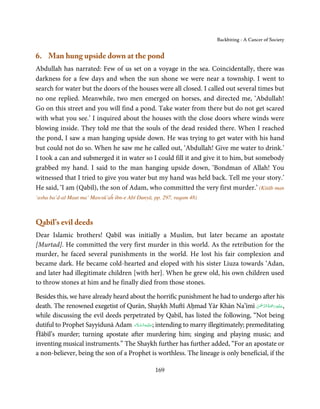 Backbiting - A Cancer of Society


6. Man hung upside down at the pond
Abdullah has narrated: Few of us set on a voyage in the sea. Coincidentally, there was
darkness for a few days and when the sun shone we were near a township. I went to
search for water but the doors of the houses were all closed. I called out several times but
no one replied. Meanwhile, two men emerged on horses, and directed me, ‘Abdullah!
Go on this street and you will find a pond. Take water from there but do not get scared
with what you see.’ I inquired about the houses with the close doors where winds were
blowing inside. They told me that the souls of the dead resided there. When I reached
the pond, I saw a man hanging upside down. He was trying to get water with his hand
but could not do so. When he saw me he called out, ‘Abdullah! Give me water to drink.’
I took a can and submerged it in water so I could fill it and give it to him, but somebody
grabbed my hand. I said to the man hanging upside down, ‘Bondman of Allah! You
witnessed that I tried to give you water but my hand was held back. Tell me your story.’
He said, ‘I am (Qabīl), the son of Adam, who committed the very first murder.’ (Kitāb man
‘asha ba’d-al Maut ma’ Mawsū’aĥ ibn-e Abī Dunyā, pp. 297, raqam 48)



Qabīl’s evil deeds
Dear Islamic brothers! Qabīl was initially a Muslim, but later became an apostate
[Murtad]. He committed the very first murder in this world. As the retribution for the
murder, he faced several punishments in the world. He lost his fair complexion and
became dark. He became cold-hearted and eloped with his sister Liuza towards ‘Adan,
and later had illegitimate children [with her]. When he grew old, his own children used
to throw stones at him and he finally died from those stones.

Besides this, we have already heard about the horrific punishment he had to undergo after his
                                                                                          ْ ْ َّ ُ َ ْ َ ِ َ
death. The renowned exegetist of Qurān, Shaykh Muftī Aḥmad Yār Khān Na’īmī ‫,ﻋـﻠَﻴْﻪ رﲪﺔ اﻟـﺮﲪٰﻦ‬
while discussing the evil deeds perpetrated by Qabīl, has listed the following, “Not being
                                      َ َّ ِ َ
dutiful to Prophet Sayyidunā Adam ‫ ;ﻋـﻠَﻴْـﻪ اﻟـﺴـﻼم‬intending to marry illegitimately; premeditating
Ĥābīl’s murder; turning apostate after murdering him; singing and playing music; and
inventing musical instruments.” The Shaykh further has further added, “For an apostate or
a non-believer, being the son of a Prophet is worthless. The lineage is only beneficial, if the

                                                   169
 