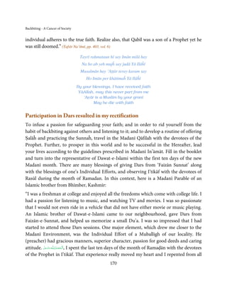 Backbiting - A Cancer of Society


individual adheres to the true faith. Realize also, that Qabīl was a son of a Prophet yet he
was still doomed.” (Tafsīr Na’iīmī, pp. 403, vol. 6)

                                    Tayrī raḥmataun hī say Imān milā hay
                                     Na ho ab yeh mujĥ say judā Yā Ilāĥī
                                     Musalmān hay ‘Aṭṭār teray karam say
                                        Ho Imān per khātimaĥ Yā Ilāĥī
                                   By your blessings, I have received faith
                                    YāAllah, may this never part from me
                                      ‘Aṭṭār is a Muslim by your grant
                                            May he die with faith


Participation in Dars resulted in my rectification
To infuse a passion for safeguarding your faith; and in order to rid yourself from the
habit of backbiting against others and listening to it; and to develop a routine of offering
Ṣalāĥ and practicing the Sunnaĥ, travel in the Madanī Qāfilah with the devotees of the
Prophet. Further, to prosper in this world and to be successful in the Hereafter, lead
your lives according to the guidelines prescribed in Madanī In’āmāt. Fill in the booklet
and turn into the representative of Dawat-e-Islami within the first ten days of the new
Madanī month. There are many blessings of giving Dars from ‘Faizān Sunnat’ along
with the blessings of one’s Individual Efforts, and observing I’tikāf with the devotees of
Rasūl during the month of Ramadan. In this context, here is a Madanī Parable of an
Islamic brother from Bhīmber, Kashmīr:
“I was a freshman at college and enjoyed all the freedoms which come with college life. I
had a passion for listening to music, and watching TV and movies. I was so passionate
that I would not even ride in a vehicle that did not have either movie or music playing.
An Islamic brother of Dawat-e-Islami came to our neighbourhood, gave Dars from
Faizān-e-Sunnat, and helped us memorize a small Du’a. I was so impressed that I had
started to attend those Dars sessions. One major element, which drew me closer to the
Madanī Environment, was the Individual Effort of a Muballigh of our locality. He
(preacher) had gracious manners, superior character, passion for good deeds and caring
attitude. ‫ـﻪ ﻋﺰَوﺟﻞ‬ȹ ‫ ,ا َﻟـ ْﺤﻤـﺪ ﻟِـﻠ‬I spent the last ten days of the month of Ramaḍān with the devotees
          َّ َ َ ّ َ      ُ ْ َ
of the Prophet in I’tikāf. That experience really moved my heart and I repented from all
                                                     170
 