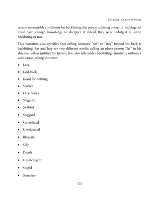 Backbiting - A Cancer of Society


certain permissible conditions for backbiting; the person advising others or walking out
must have enough knowledge to decipher if indeed they were indulged in sinful
backbiting or not.

This narration also specifies that calling someone “fat” or “lazy” behind his back is
backbiting. Fat and lazy are two different words; calling an obese person “fat” in his
absence, unless justified by Islamic law, also falls under backbiting. Similarly, without a
valid cause, calling someone:

•   Lazy

•   Laid-back

•   Good for nothing

•   Slacker

•   Lazy-bones

•   Sluggish

•   Slothful

•   Sluggard

•   Uncivilized

•   Uneducated

•   Illiterate

•   Silly

•   Dumb

•   Unintelligent

•   Stupid

•   Senseless

                                           173
 