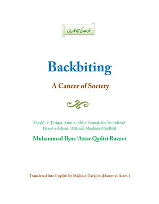 Backbiting
             A Cancer of Society
                ancer




  Shaykh-e-Ṭarīqat, Amīr-ee-Aĥl-e-Sunnat, the Founder of
       Dawat-e-Islami, ‘Allāma Maulānā Abū Bilāl
                Islami, ‘Allāmaĥ

  Muhammad Ilyas ‘Att Qadiri Razavi
     ammad       ‘Attar




Translated into English by Majlis
                           Majlis-e-Tarājim (Dawat-e-Islami)
 