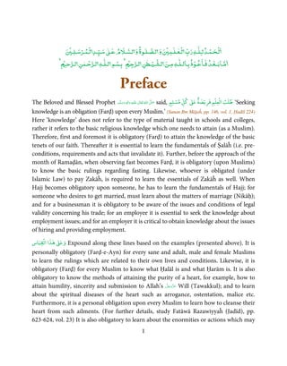 ٰ
                   ۡ     ۡ ۡ         ٰ               ٰ       ۡ   ٰۡ               ۡ ۡ
                     ‫ﻟـﺤـﻤـﺪ ﻟـﻠـﻪ رب ﻟـﻌـﻠـﻤ و ﻟـﺼـﻠـﻮة و ﻟـﺴـﻶﻹم ﻋـ ﺳـﻴـﺪ ﻟـﻤـﺮﺳـﻠـ‬
                ۡ ‫ﻣـﺎﺑــﻌـﺪ ﻓـﺎﻋـﻮذ ﺑـﺎﻟـﻠٰـﻪ ﻣـﻦ ﻟـﺸـﻴـﻄﻦ ﻟـﺮﺟ ۡ ﺑـﺴﻢ ﻟـﻠٰـﻪ ﻟـﺮﺣـﻤﻦ ﻟـﺮﺣـ‬
                          ٰ ۡ           ۡ              ٰ ۡ                 ۡ        ۡ


                                             Preface
                                                                                      ٌ        ۡ ۡ
The Beloved and Blessed Prophet ‫َﻠَﻴْﻪ  واٰﻟ ِٖﻪ  وﺳﻠَّﻢ‬ʋ  ‫  اﷲ  ﺗَﻌَﺎﱃ‬ʄ‫ ﺻ‬said, ‫ ﻛﻞ ﻣﺴﻠﻢ‬ǁ‫‘ ﻃﻠﺐ اﻟﻌﻠﻢ ﻓﺮﻳۡﻀﺔ ﻋ‬Seeking
                                       ََ َ
                                                  ِ        ٰ ُ َّ َ             ٍ
                                                                                  ۡ     ٰ

knowledge is an obligation (Farḍ) upon every Muslim.’ (Sunan Ibn Mājaĥ, pp. 146, vol. 1, Ḥadīš 224)
Here ‘knowledge’ does not refer to the type of material taught in schools and colleges,
rather it refers to the basic religious knowledge which one needs to attain (as a Muslim).
Therefore, first and foremost it is obligatory (Farḍ) to attain the knowledge of the basic
tenets of our faith. Thereafter it is essential to learn the fundamentals of Ṣalāĥ (i.e. pre-
conditions, requirements and acts that invalidate it). Further, before the approach of the
month of Ramaḍān, when observing fast becomes Farḍ, it is obligatory (upon Muslims)
to know the basic rulings regarding fasting. Likewise, whoever is obligated (under
Islamic Law) to pay Zakāĥ, is required to learn the essentials of Zakāĥ as well. When
Hajj becomes obligatory upon someone, he has to learn the fundamentals of Hajj; for
someone who desires to get married, must learn about the matters of marriage (Nikāḥ);
and for a businessman it is obligatory to be aware of the issues and conditions of legal
validity concerning his trade; for an employee it is essential to seek the knowledge about
employment issues; and for an employer it is critical to obtain knowledge about the issues
of hiring and providing employment.
    ۡ    ٰ ٰ
‫ ﻫﺬا اﻟﻘﻴﺎس‬ǁ‫وﻋ‬ Expound along these lines based on the examples (presented above). It is
personally obligatory (Farḍ-e-Ayn) for every sane and adult, male and female Muslims
to learn the rulings which are related to their own lives and conditions. Likewise, it is
obligatory (Farḍ) for every Muslim to know what Ḥalāl is and what Ḥarām is. It is also
obligatory to know the methods of attaining the purity of a heart, for example, how to
                                                         َّ َ ّ َ
attain humility, sincerity and submission to Allah’s ‫ ﻋﺰَوﺟﻞ‬Will (Tawakkul); and to learn
                                                              َ
about the spiritual diseases of the heart such as arrogance, ostentation, malice etc.
Furthermore, it is a personal obligation upon every Muslim to learn how to cleanse their
heart from such ailments. (For further details, study Fatāwā Razawiyyaĥ (Jadīd), pp.
623-624, vol. 23) It is also obligatory to learn about the enormities or actions which may
                                                         I
 