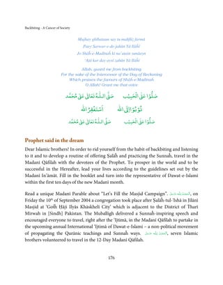 Backbiting - A Cancer of Society


                                   Mujhay ghībataun say tu maḥfūẓ farmā
                                      Paey Sarwar-e-do jahān Yā Ilāĥī
                                   Jo Shāĥ-e-Madīnaĥ kī na’atain sunāayn
                                      ‘Aṭā kar day aysī zabān Yā Ilāĥī

                                    Allah, guard me from backbiting
                         For the sake of the Intercessor of the Day of Reckoning
                              Which praises the favours of Shāĥ-e-Madīnaĥ
                                      O Allah! Grant me that voice

                                 ٰ ٰ       ٰ
                            ‫ ﻣﺤﻤﺪ‬Ơ‫ ﻋ‬ƕ‫ اﻟـﻠـﻪ ﺗﻌﺎ‬Ơ‫ﺻ‬           ۡ ْ       ۡ
                                                            ‫ اﻟﺤﺒﻴﺐ‬Ơ‫ﺻﻠﻮا ﻋ‬
                                         ْ ْ                   ْ ْ
                                     ‫اﺳﺘﻐﻔﺮاﷲ‬            ‫ اﷲ‬ƕ‫ﺗﻮﺑﻮاا‬
                                   ٰ ٰ       ٰ
                              ‫ ﻣﺤﻤﺪ‬Ơ‫ ﻋ‬ƕ‫ اﻟـﻠـﻪ ﺗﻌﺎ‬Ơ‫ﺻ‬          ۡ ْ       ۡ
                                                             ‫ اﻟﺤﺒﻴﺐ‬Ơ‫ﺻﻠﻮا ﻋ‬



Prophet said in the dream
Dear Islamic brothers! In order to rid yourself from the habit of backbiting and listening
to it and to develop a routine of offering Ṣalāĥ and practicing the Sunnaĥ, travel in the
Madanī Qāfilah with the devotees of the Prophet. To prosper in the world and to be
successful in the Hereafter, lead your lives according to the guidelines set out by the
Madanī In’āmāt. Fill in the booklet and turn into the representative of Dawat-e-Islami
within the first ten days of the new Madanī month.

Read a unique Madanī Parable about “Let’s Fill the Masjid Campaign”. ‫ـﻪ  ﻋﺰَوﺟﻞ‬ȹ ‫ ,ا َﻟـ ْﺤﻤـﺪ  ﻟِـﻠ‬on
                                                                                     َّ َ َ ّ َ ُ ْ َ
Friday the 10 of September 2004 a congregation took place after Ṣalāĥ-tul-'Ishā in Jīlānī
             th

Masjid at ‘Goṫĥ Ḥāji Ilyās Khāskhelī City’ which is adjacent to the District of Ṫharī
Mīrwah in [Sindh] Pakistan. The Muballigh delivered a Sunnaĥ-inspiring speech and
encouraged everyone to travel, right after the ‘Ijtimā, in the Madanī Qāfilah to partake in
the upcoming annual International ‘Ijtimā of Dawat-e-Islami – a non-political movement
of propagating the Qurānic teachings and Sunnaĥ ways. ‫ـﻪ  ﻋﺰَوﺟﻞ‬ȹ ‫ ,ا َﻟـ ْﺤﻤـﺪ  ﻟِـﻠ‬seven Islamic
                                                                َّ َ َ ّ َ ُ ْ َ
brothers volunteered to travel in the 12-Day Madanī Qāfilah.


                                                   176
 