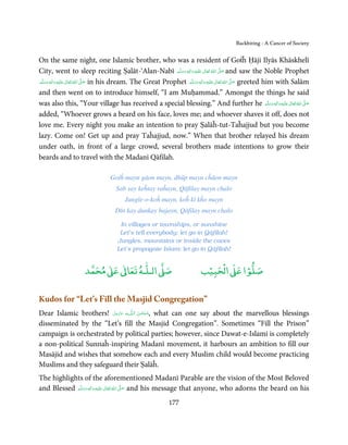 Backbiting - A Cancer of Society


On the same night, one Islamic brother, who was a resident of Goṫĥ Ḥāji Ilyās Khāskhelī
City, went to sleep reciting Ṣalāt-‘Alan-Nabī ‫َﻠَﻴْﻪ  واٰﻟ ِٖﻪ  وﺳﻠَّﻢ‬ʋ  ‫  اﷲ  ﺗَﻌَﺎﱃ‬ʄ‫ ﺻ‬and saw the Noble Prophet
                                                                     َ َ َ
                                                                            ِ        ٰ ُ            َّ َ

‫َﻠَﻴْﻪ  واٰﻟِﻪ  وﺳﻠَّﻢ‬ʋ  ‫  اﷲ  ﺗَﻌَﺎﱃ‬ʄ‫ ﺻ‬in his dream. The Great Prophet ‫َﻠَﻴْﻪ  واٰﻟِﻪ  وﺳﻠَّﻢ‬ʋ  ‫  اﷲ  ﺗَﻌَﺎﱃ‬ʄ‫ ﺻ‬greeted him with Salām
        ٖ ِ
    َ َ َ                ٰ ُ َّ َ                                           ََ َ
                                                                                ٖ ِ              ٰ ُ َّ َ

and then went on to introduce himself, “I am Muḥammad.” Amongst the things he said
was also this, “Your village has received a special blessing.” And further he ‫َﻠَﻴْﻪ واٰﻟ ِٖﻪ وﺳﻠَّﻢ‬ʋ ‫ اﷲ ﺗَﻌَﺎﱃ‬ʄ‫ﺻ‬        َ َ َ
                                                                                                                                ِ ٰ ُ َّ َ

added, “Whoever grows a beard on his face, loves me; and whoever shaves it off, does not
love me. Every night you make an intention to pray Ṣalāĥ-tut-Taĥajjud but you become
lazy. Come on! Get up and pray Taĥajjud, now.” When that brother relayed his dream
under oath, in front of a large crowd, several brothers made intentions to grow their
beards and to travel with the Madanī Qāfilah.

                                    Goṫĥ mayn gāon mayn, dhūp mayn cĥāon mayn
                                       Sab say keĥtay raĥayn, Qāfilay mayn chalo
                                           Jungle-o-koĥ mayn, koĥ kī kĥo mayn
                                      Dīn kay dunkay bajayn, Qāfilay mayn chalo

                                        In villages or townships, or sunshine
                                        Let’s tell everybody; let go in Qāfilah!
                                       Jungles, mountains or inside the caves
                                       Let’s propagate Islam; let go in Qāfilah!


                            ٰ ٰ       ٰ
                       ‫ ﻣﺤﻤﺪ‬Ơ‫ ﻋ‬ƕ‫ اﻟـﻠـﻪ ﺗﻌﺎ‬Ơ‫ﺻ‬                                     ‫ﺐ‬ۡ‫ اﻟْﺤﺒﻴ‬Ơ‫ﺻﻠﻮا ﻋ‬
                                                                                               ۡ


Kudos for “Let’s Fill the Masjid Congregation”
Dear Islamic brothers! ‫ﻪ ﻋﺰَوﺟ َّﻞ‬ˠȹ ‫ ,ﺳـﺒْﺤـﻦ  اﻟـﻠ‬what can one say about the marvellous blessings
                           َ َّ َ          َ ٰ ُ
disseminated by the “Let’s fill the Masjid Congregation”. Sometimes “Fill the Prison”
campaign is orchestrated by political parties; however, since Dawat-e-Islami is completely
a non-political Sunnaĥ-inspiring Madanī movement, it harbours an ambition to fill our
Masājid and wishes that somehow each and every Muslim child would become practicing
Muslims and they safeguard their Ṣalāĥ.
The highlights of the aforementioned Madanī Parable are the vision of the Most Beloved
and Blessed ‫َﻠَﻴْﻪ  واٰﻟ ِٖﻪ  وﺳﻠَّﻢ‬ʋ  ‫  اﷲ  ﺗَﻌَﺎﱃ‬ʄ‫ ﺻ‬and his message that anyone, who adorns the beard on his
                َ َ َ
                              ِ        ٰ ُ َّ َ

                                                                  177
 