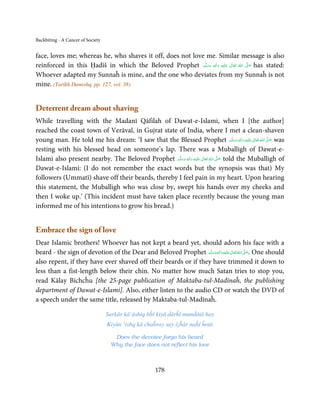 Backbiting - A Cancer of Society


face, loves me; whereas he, who shaves it off, does not love me. Similar message is also
reinforced in this Ḥadīš in which the Beloved Prophet ‫َﻠَﻴْﻪ  واٰﻟ ِٖﻪ  وﺳﻠَّﻢ‬ʋ  ‫  اﷲ  ﺗَﻌَﺎﱃ‬ʄ‫ ﺻ‬has stated:
                                                             َ َ     َ
                                                                        ِ        ٰ       ُ
                                                                                             َّ َ

Whoever adapted my Sunnaĥ is mine, and the one who deviates from my Sunnaĥ is not
mine. (Tarīkh Damishq, pp. 127, vol. 38)


Deterrent dream about shaving
While travelling with the Madanī Qāfilah of Dawat-e-Islami, when I [the author]
reached the coast town of Verāval, in Gujrat state of India, where I met a clean-shaven
young man. He told me his dream: ‘I saw that the Blessed Prophet ‫َﻠَﻴْﻪ  واٰﻟ ِٖﻪ  وﺳﻠَّﻢ‬ʋ  ‫  اﷲ  ﺗَﻌَﺎﱃ‬ʄ‫ ﺻ‬was
                                                                                               َ َ َ
                                                                                                     ِ ٰ ُ َّ َ

resting with his blessed head on someone’s lap. There was a Muballigh of Dawat-e-
Islami also present nearby. The Beloved Prophet ‫َﻠَﻴْﻪ  واٰﻟ ِٖﻪ  وﺳﻠ َّﻢ‬ʋ  ‫  اﷲ  ﺗَﻌَﺎﱃ‬ʄ‫ ﺻ‬told the Muballigh of
                                                     ََ َ
                                                                   ِ        ٰ ُ         َّ َ

Dawat-e-Islami: (I do not remember the exact words but the synopsis was that) My
followers (Ummatī) shave off their beards, thereby I feel pain in my heart. Upon hearing
this statement, the Muballigh who was close by, swept his hands over my cheeks and
then I woke up.’ (This incident must have taken place recently because the young man
informed me of his intentions to grow his bread.)


Embrace the sign of love
Dear Islamic brothers! Whoever has not kept a beard yet, should adorn his face with a
beard - the sign of devotion of the Dear and Beloved Prophet ‫َﻠَﻴْﻪ واٰﻟ ِٖﻪ وﺳﻠَّﻢ‬ʋ ‫ اﷲ ﺗَﻌَﺎﱃ‬ʄ‫ .ﺻ‬One should
                                                                  ََ َ
                                                                             ِ       ٰ ُ َّ َ
also repent, if they have ever shaved off their beards or if they have trimmed it down to
less than a fist-length below their chin. No matter how much Satan tries to stop you,
read Kālay Bichcĥu [the 25-page publication of Maktaba-tul-Madīnaĥ, the publishing
department of Dawat-e-Islami]. Also, either listen to the audio CD or watch the DVD of
a speech under the same title, released by Maktaba-tul-Madīnaĥ.

                                   Sarkār kā‘āshiq bĥī kiyā ḋārĥī munḋātā hay
                                   Kiyūn ‘ishq kā chaĥray say iẓĥār naĥī ĥotā

                                     Does the devotee forgo his beard
                                    Why the face does not reflect his love



                                                      178
 