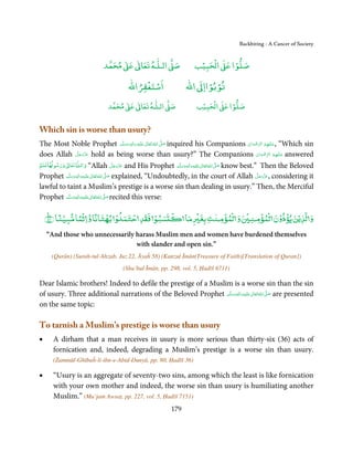 Backbiting - A Cancer of Society


                                ٰ ٰ       ٰ
                           ‫ ﻣﺤﻤﺪ‬Ơ‫ ﻋ‬ƕ‫ اﻟـﻠـﻪ ﺗﻌﺎ‬Ơ‫ﺻ‬                   ۡ ْ       ۡ
                                                                   ‫ اﻟﺤﺒﻴﺐ‬Ơ‫ﺻﻠﻮا ﻋ‬
                                          ْ ْ                        ْ ْ
                                      ‫اﺳﺘﻐﻔﺮاﷲ‬                 ‫ اﷲ‬ƕ‫ﺗﻮﺑﻮاا‬
                                  ٰ ٰ       ٰ
                             ‫ ﻣﺤﻤﺪ‬Ơ‫ ﻋ‬ƕ‫ اﻟـﻠـﻪ ﺗﻌﺎ‬Ơ‫ﺻ‬                  ۡ ْ       ۡ
                                                                    ‫ اﻟﺤﺒﻴﺐ‬Ơ‫ﺻﻠﻮا ﻋ‬


Which sin is worse than usury?
The Most Noble Prophet ‫َﻠَﻴْﻪ  واٰﻟ ِٖﻪ  وﺳﻠَّﻢ‬ʋ  ‫  اﷲ  ﺗَﻌَﺎﱃ‬ʄ‫ ﺻ‬inquired his Companions ‫“ ,ﻋـﻠَﻴْﻬِﻢ  اﻟﺮﺿﻮان‬Which sin
                                                            ََ َ
                                                                 ِ ٰ ُ َّ َ                   ْ َ ْ ِّ ُ        َ
                     َّ َ ّ َ
does Allah ‫ ﻋﺰَوﺟﻞ‬hold as being worse than usury?” The Companions ‫ ﻋـﻠَﻴْﻬِﻢ  اﻟﺮﺿﻮان‬answered      ْ َ     ْ ِّ ُ َ
                            َ
  ۡ ٗ                  ٰ
           ٰ
‫ ورﺳﻮﻟﻬﺎﻋﻠﻢ‬ư‫ ﺗﻌﺎ‬Ɠ‫“ واﻟـ‬Allah ‫ ﻋﺰَوﺟﻞ‬and His Prophet ‫َﻠَﻴﻪ واٰﻟِﻪ وﺳﻠَّﻢ‬ʋ ‫ اﷲ ﺗَﻌَﺎﱃ‬ʄ‫ ﺻ‬know best.” Then the Beloved
                                                   َّ َ ّ َ                   ٖ ِ      َّ َ
                                                        َ                   ََ َ ْ ٰ ُ
             َّ ‫َﻠَﻴﻪ واٰﻟِﻪ وﺳﻠ‬ʋ ‫ اﷲ ﺗَﻌَﺎﱃ‬ʄ‫ ﺻ‬explained, “Undoubtedly, in the court of Allah ‫ ,ﻋﺰَوﺟﻞ‬considering it
                    ٖ ِ
Prophet ‫ُ ٰ ْ َ َ َ ﻢ‬                         َّ َ                                                  َّ َ ّ َ
                                                                                                         َ
lawful to taint a Muslim’s prestige is a worse sin than dealing in usury.” Then, the Merciful
Prophet ‫َﻠَﻴْﻪ واٰﻟ ِٖﻪ وﺳﻠَّﻢ‬ʋ ‫ اﷲُ ﺗَﻌَﺎﱃ‬ʄ‫ ﺻ‬recited this verse:
                 ََ َ
                          ِ       ٰ         َّ َ


          ً ۡ   ًۡ ً ۡ          ۡ         ۡ                       ۡ   ٰ ۡ ۡ   ۡ ۡ ۡ ۡ ۡ
    ﴾٥٨﴿ ‫ﺴﺒﻮ ﻓﻘﺪ ﺣﺘﻤ ۡ ﺑﻬﺘﺎﻧﺎ و ﺛﻤﺎ ﻣﺒﻴﻨﺎ‬
                                      ۡ                        ‫و ﻟﺬﻳۡﻦ ﻳﺆذون ﻟﻤﺆ ﻨ و ﻟﻤﺆ ﻨﺖ ﺑﻐ ﻣﺎ‬
    “And those who unnecessarily harass Muslim men and women have burdened themselves
                                 with slander and open sin.”
      (Qurān) (Surah-tul-Ahzab, Juz 22, Āyaĥ 58) (Kanzul Īmān(Treasure of Faith)[Translation of Quran])
                                    (Shu’bul Īmān, pp. 298, vol. 5, Ḥadīš 6711)

Dear Islamic brothers! Indeed to defile the prestige of a Muslim is a worse sin than the sin
of usury. Three additional narrations of the Beloved Prophet ‫َﻠَﻴْﻪ واٰﻟ ِٖﻪ وﺳﻠَّﻢ‬ʋ ‫ اﷲ ﺗَﻌَﺎﱃ‬ʄ‫ ﺻ‬are presented
                                                                 ََ َ
                                                                             ِ       ٰ ُ َّ َ
on the same topic:

To tarnish a Muslim’s prestige is worse than usury
•     A dirham that a man receives in usury is more serious than thirty-six (36) acts of
      fornication and, indeed, degrading a Muslim’s prestige is a worse sin than usury.
      (Żammūl-Ghībaĥ-li-ibn-e-Abid-Dunyā, pp. 80, Ḥadīš 36)

•     “Usury is an aggregate of seventy-two sins, among which the least is like fornication
      with your own mother and indeed, the worse sin than usury is humiliating another
      Muslim.” (Mu’jam Awsaṭ, pp. 227, vol. 5, Ḥadīš 7151)
                                                         179
 