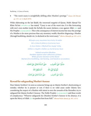 Backbiting - A Cancer of Society


•     “The worst usury is unrightfully defiling other Muslim’s prestige.” (Sunan Abī Dāwūd,
      pp. 353, vol. 4, Ḥadīš 4876)

While elaborating on the last Ḥadīš, the renowned exegetist of Quran, Muftī Aḥmad Yār
                           ِ ُ ْ ِ َ
Khān Na’īmī ‫ ﻋـﻠَﻴْﻪ  رﺣـﻤﺔاﷲ  اﻟْـﺤﻨَّﺎن‬has stated, “Usury is one of the worst sins. It is like fornicating
                     َ            َ َ
with one’s own mother inside the Ka’baĥ; the usurer declares a war against Allah ‫ ﻋﺰَوﺟﻞ‬and              َّ َ ّ َ
                                                                                                              َ
             َّ ‫َﻠَﻴﻪ واٰﻟِﻪ وﺳﻠ‬ʋ ‫ اﷲ ﺗَﻌَﺎﱃ‬ʄ‫ .ﺻ‬This is the consequence of interest income but since the prestige
                    ٖ ِ
His Prophet ‫ُ ٰ ْ َ َ َ ﻢ‬                   َّ َ

of a Muslim is far more precious than any monetary wealth, therefore disgracing a Muslim
(through backbiting, slander etc.) is declared as the worst usury.” (Mirāt-ul Manājīḥ, pp. 618, vol. 6)

                                   Bilyaqīn aysay musalmān hayn bařay hī nādān
                                     Ahl-e-Islām kī ghībat jo kiyā kartay hayn
                                    Jo hayn Sultan-e-Madinaĥ kay ḥaqīqī ‘āshiq
                              Ghībat-o-chughlī-o-buĥtān say bachā kartay hayn

                                     Indeed senseless Muslims
                              Backbite against other adherents of Islam
                                 While genuine devotees of the Rasūl
                   Refrain from backbiting, tale-bearing, and baseless accusations


                                 ٰ ٰ       ٰ
                            ‫ ﻣﺤﻤﺪ‬Ơ‫ ﻋ‬ƕ‫ اﻟـﻠـﻪ ﺗﻌﺎ‬Ơ‫ﺻ‬               ۡ ْ       ۡ
                                                                ‫ اﻟﺤﺒﻴﺐ‬Ơ‫ﺻﻠﻮا ﻋ‬
                                            ْ ْ                    ْ ْ
                                        ‫اﺳﺘﻐﻔﺮاﷲ‬             ‫ اﷲ‬ƕ‫ﺗﻮﺑﻮاا‬
                                   ٰ ٰ       ٰ
                              ‫ ﻣﺤﻤﺪ‬Ơ‫ ﻋ‬ƕ‫ اﻟـﻠـﻪ ﺗﻌﺎ‬Ơ‫ﺻ‬             ۡ ْ       ۡ
                                                                ‫ اﻟﺤﺒﻴﺐ‬Ơ‫ﺻﻠﻮا ﻋ‬


Reward for safeguarding Muslim’s honour
Dear Islamic brothers! As soon as someone brings up an Islamic brother’s shortcoming or
mistake; whether he is present or not; if there is no valid cause under Islamic law;
considering the respect of a Muslim with intent to earn the rewards of the Hereafter; try to
safeguard the Islamic brother’s honour. The Noble Prophet ‫َﻠَﻴْﻪ واٰﻟ ِٖﻪ وﺳﻠَّﻢ‬ʋ ‫ اﷲ ﺗَﻌَﺎﱃ‬ʄ‫ ﺻ‬said these words
                                                               ََ َ
                                                                          ِ       ٰ ُ َّ َ
of complacency: “Whoever safeguards his (Muslim) brother’s honour in his absence, it is
                          َّ َ ّ
upon the Mercy of Allah ‫ ﻋَﺰَوﺟﻞ‬to pardon him from Hell.” (Musnad Imām Aḥmad, pp. 461, vol. 6)
                               َ



                                                       180
 