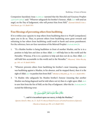 Backbiting - A Cancer of Society

                                                              ِ
Companion Sayyidunā Anas ‫ اﷲ ﺗَﻌَﺎﱃ ﻋـﻨْﻪ‬ʝ‫ ر‬narrated that the Merciful and Gracious Prophet
                                                     ُ َ ٰ ُ َ َ
               ِ َّ ُ َ ۡ ِ َ
‫َّﺴﻠِﻴ ۡﻢ‬ʐ‫ ﻋـﻠَﻴْـﻪ  اَﻓﻀﻞ  اﻟـﺼﻠٰﻮة واﻟـ‬said: “Whoever safeguards his brother’s honour, Allah ‫ ﻋﺰَوﺟﻞ‬will send an
                                                                                               َّ َ ّ َ
      ۡ َ                                                                                           َ
angel, on the Day of Judgement, who will protect him from Hell.” (Żammūl-Ghībaĥ-li-ibn-e-
Abid-Dunyā, pp. 131, Ḥadīš 105)


Four blessings of preventing others from backbiting
If it is within your capacity to stop others from backbiting then it is Wajīb [compulsory]
upon you to do so. Thus, to prevent others from backbiting earns great rewards and
refraining to bar others from backbiting could result in harsh and severe punishment.
For the reference, here are four narrations of the Beloved Prophet ‫َﻠَﻴْﻪ واٰﻟ ِٖﻪ وﺳﻠَّﻢ‬ʋ ‫ اﷲ ﺗَﻌَﺎﱃ‬ʄ‫:ﺻ‬
                                                                       َ َ َ
                                                                                   ِ       ٰ ُ َّ َ


1.   “If a Muslim brother is being backbitten in front of another Muslim, and he is in a
                                                 َّ َ ّ َ
     position to help him and does so then Allah ‫ ﻋﺰَوﺟﻞ‬will help him in this world and the
                                                      َ
                                                                                       َّ َ ّ َ
     Hereafter. Whereas, if he is in a position to help and does not do so, then Allah ‫ﻋﺰَوﺟﻞ‬
                                                                                            َ

     will hold him accountable in this world and in the Hereafter.” (Muṣannaf ‘Abdur-Razzāq,
     pp. 188, vol. 10, Ḥadīš 20426)

2.   “Whoever prevents others from backbiting his brother’s meat (meaning, someone
     was backbiting against a Muslim, in his absence, and he stopped them), then it is the
                    َّ َ ّ َ
     right of Allah ‫ ﻋﺰَوﺟﻞ‬to pardon him from Hell.” (Mishkāt-ul-Maṣābīh, pp. 70, vol. 3, Ḥadīš 4981)
                         َ

3.   “A Muslim who safeguards his Muslim brother’s honour (meaning that another
                                                                                      َّ َ ّ َ
     Muslim was being disgraced and he told others not to) then it a right upon Allah ‫ﻋﺰَوﺟﻞ‬
                                                                                           َ

     to save him from the fire of Hell, on the Day of Judgment. After this he ‫َﻠَﻴْﻪ واٰﻟ ِٖﻪ وﺳﻠَّﻢ‬ʋ ‫ اﷲ ﺗَﻌَﺎﱃ‬ʄ‫ﺻ‬
                                                                                  ََ َ
                                                                                              ِ       ٰ ُ َّ َ

     recited the following verse:

                                  ﴾٤٧﴿
                                         ۡ     ۡ ۡ       ۡ ً
                                             ‫و ﺎن ﺣﻘﺎ ﻠﻴﻨﺎ ﻧ ۡ ﻟﻤﺆ ﻨ‬
                   “... and it is incumbent upon our mercy, to help the Muslims.”
      (Qurān) (Sūraĥ-e-Rūm, Juz 21, Āyaĥ 47) (Kanzul Īmān(Treasure of Faith)[Translation of Quran])
                                 (Sharaḥ-us Sunnah, pp. 494, vol. 6, Ḥadīš 3422)



                                                      181
 